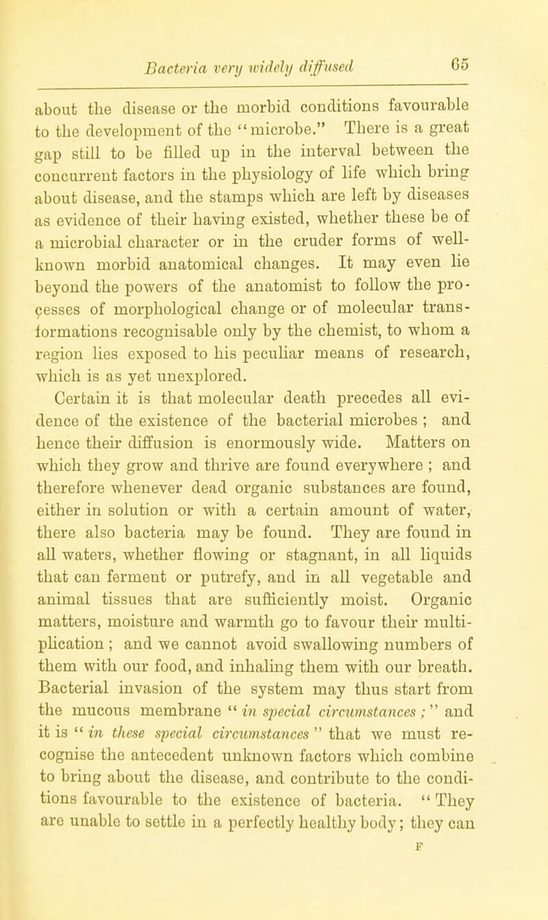 Bacteria very widely difused about the disease or the morbid conditions favourable to the development of the microbe, There is a great gap still to be filled up in the interval between the concurrent factors in the physiology of life which bring about disease, and the stamps which are left by diseases as evidence of their having existed, whether these be of a microbial character or in the cruder forms of weU- known morbid anatomical changes. It may even He beyond the powers of the anatomist to follow the pro- cesses of morphological change or of molecular trans- formations recognisable only by the chemist, to whom a region lies exposed to his pecuhar means of research, which is as yet unexplored. Certain it is that molecular death precedes all evi- dence of the existence of the bacterial microbes ; and hence their diffusion is enormously wide. Matters on which they grow and thrive are found everywhere ; and therefore whenever dead organic substances are found, either in solution or with a certain amount of water, there also bacteria may be found. They are found in all waters, whether flowing or stagnant, in all liquids that can ferment or putrefy, and in all vegetable and animal tissues that are suiiiciently moist. Organic matters, moisture and warmth go to favour their multi- phcation ; and we cannot avoid swallowing numbers of them with our food, and inhaling them with our breath. Bacterial invasion of the system may thus start from the mucous membrane tn special circumstances; and it is in these special circumstances that we must re- cognise the antecedent unknown factors which combine to bring about the disease, and contribute to the condi- tions favourable to the existence of bacteria. They are unable to settle in a perfectly healthy body; they can F