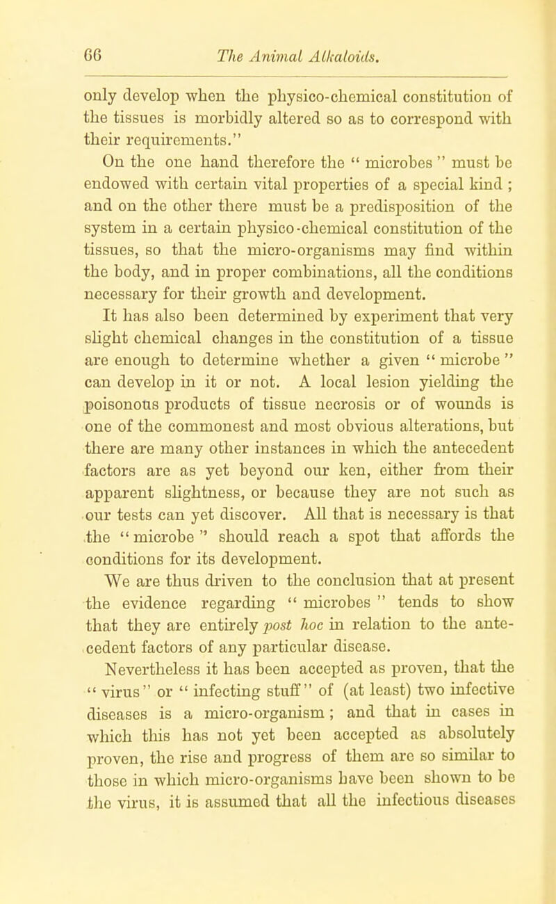 only develop when the physico-chemical constitution of the tissues is morbidly altered so as to correspond with their requirements. On the one hand therefore the microbes must be endowed with certain vital properties of a special kind ; and on the other there must be a predisposition of the system in a certain physico-chemical constitution of the tissues, so that the micro-organisms may find within the body, and in proper combinations, all the conditions necessary for their growth and development. It has also been determined by experiment that very sHght chemical changes in the constitution of a tissue are enough to determine whether a given microbe can develop in it or not. A local lesion yielding the poisonous products of tissue necrosis or of wounds is one of the commonest and most obvious alterations, but there are many other instances in which the antecedent ■factors are as yet beyond our ken, either from their apparent slightness, or because they are not such as our tests can yet discover. All that is necessary is that the microbe should reach a spot that affords the conditions for its development. We are thus driven to the conclusion that at present the evidence regarding microbes tends to show that they are entirely post hoc in relation to the ante- cedent factors of any particular disease. Nevertheless it has been accepted as j)roven, that the virus or infecting stuff of (at least) two infective diseases is a micro-organism; and that in cases in which this has not yet been accepted as absolutely proven, the rise and progress of them are so similar to those in which micro-organisms have been shown to be the virus, it is assumed that all the infectious diseases