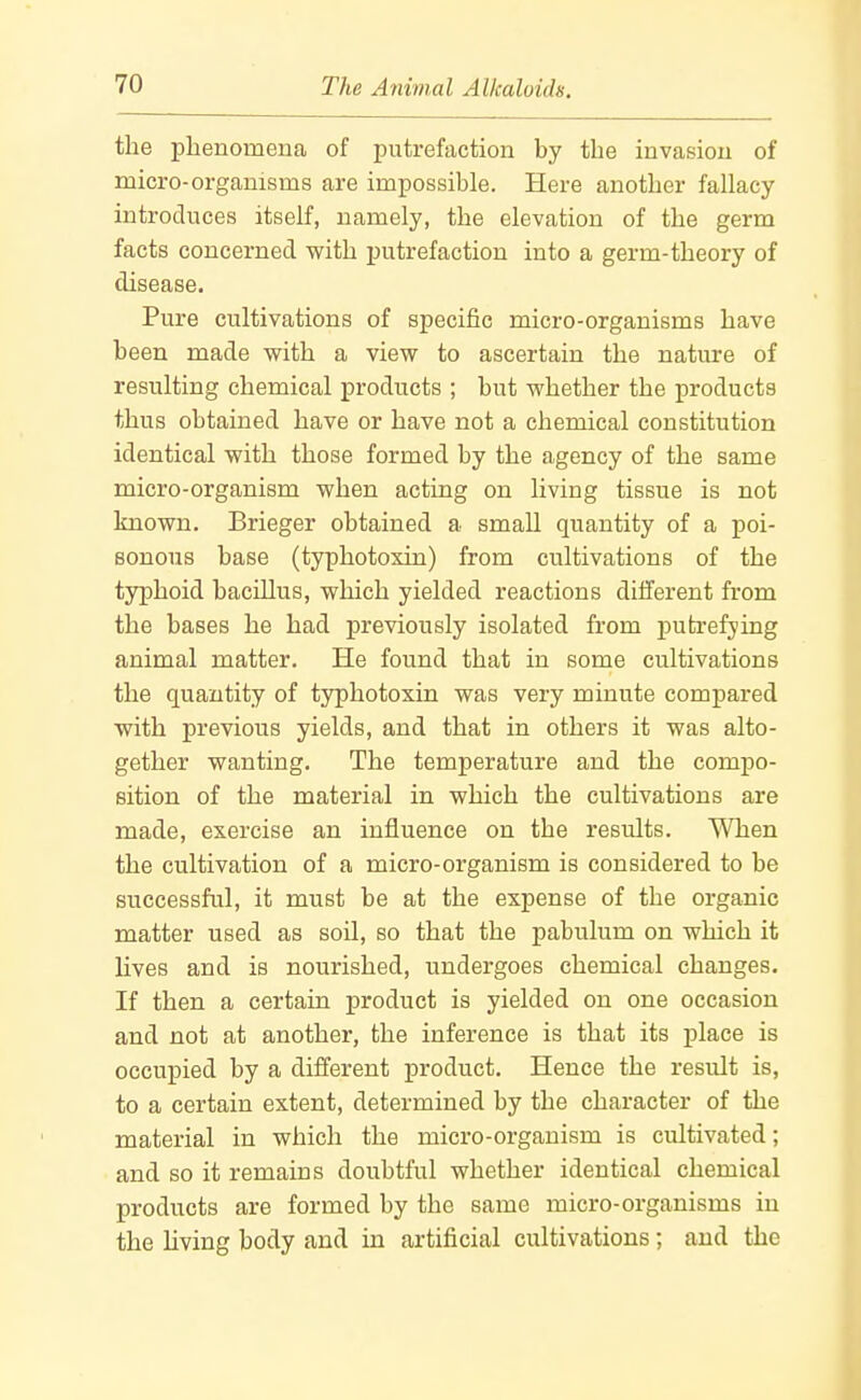 the phenomena of putrefaction by the invasion of micro-organisms are impossible. Here another fallacy- introduces itself, namely, the elevation of the germ facts concerned with j)utrefaction into a germ-theory of disease. Pure cultivations of specific micro-organisms have been made with a view to ascertain the nature of resulting chemical products ; but whether the products thus obtained have or have not a chemical constitution identical with those formed by the agency of the same micro-organism when acting on living tissue is not known. Brieger obtained a small quantity of a poi- sonous base (typhotoxin) from cultivations of the typhoid bacillus, which yielded reactions different from the bases he had j)reviously isolated from putrefying animal matter. He found that in some cultivations the quantity of typhotoxin was very minute compared with previous yields, and that in others it was alto- gether wanting. The temperature and the compo- sition of the material in which the cultivations are made, exercise an influence on the results. When the cultivation of a micro-organism is considered to be successful, it must be at the expense of the organic matter used as soil, so that the pabulum on which it lives and is nourished, undergoes chemical changes. If then a certain product is yielded on one occasion and not at another, the inference is that its place is occupied by a different product. Hence the result is, to a certain extent, determined by the character of the material in which the micro-organism is cultivated; and so it remains doubtful whether identical chemical products are formed by the same micro-organisms in the living body and in artificial cultivations; and the