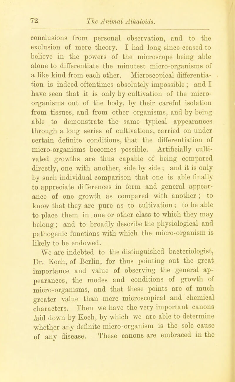 conclusions from personal observation, and to the exclusion of mere theory. I had long since ceased to believe in the powers of the microscope being able alone to differentiate the minutest micro-organisms of a like kind from each other. Microscopical differentia- tion is indeed oftentimes absolutely impossible ; and I have seen that it is only by cultivation of the micro- organisms out of the body, by their careful isolation from tissues, and from other organisms, and by being able to demonstrate the same typical appearances through a lojig series of cultivations, carried on under certain definite conditions, that the differentiation of micro-organisms becomes possible. Artificially culti- vated growths are thus capable of being compared directly, one with another, side by side; and it is only by such individual comparison that one is able finally to appreciate differences in form and general appear- ance of one growth as compared with another ; to know that they are pure as to cultivation; to be able to place them in one or other class to which they may belong; and to broadly describe the j)hysiological and pathogenic functions with which the micro-organism is likely to be endowed. We are indebted to the distinguished bacteriologist. Dr. Koch, of Berlin, for thus pointing out the great importance and value of observing the general ap- pearances, the modes and conditions of growth of micro-organisms, and that these points are of much greater value than mere microscopical and chemical characters. Then we have the very important canons Jaid down by Koch, by which we are able to determine whether any definite micro-organism is the sole cause of any disease. These canons are embraced in the