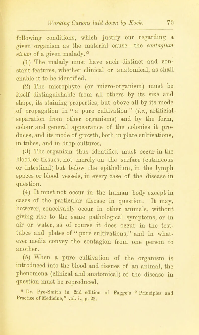 following conditions, which justify our regarding a given organism as the material cause—the contagium vivum of a given malad3^*■'* (1) The malady must have such distinct and con- stant features, whether clinical or anatomical, as shall enable it to be identified. (2) The microphyte (or micro-organism) must be itself distinguishable from all others by its size and shape, its staining properties, but above all by its mode ,of propagation in a pure cultivation (i.e., artificial separation from other organisms) and by the form, colour and general appearance of the colonies it j)ro- duces, and its mode of growth, both in plate cultivations, in tubes, and in drop cultures. (8) The organism thus identified must occur in the blood or tissues, not merely on the surface (cutaneous or intestinal) but below the epithehum, in the lymph spaces or blood vessels, in every case of the disease in question. (4) It must not occur in the human body except in cases of the particular disease in question. It may, however, conceivably occur in other animals, without giving rise to the same pathological symptoms, or in air or water, as of course it does occur in the test- tubes and plates of pure cultivations, and in what- ever media convey the contagion from one person to another. (5) When a pure cultivation of the organism is introduced into the blood and tissues of an animal, the phenomena (clinical and anatomical) of the disease in question must be reproduced. * Dr. Pye-SmitL in 2nd edition of Pagge's Principlos and Practice of Medicine, vol. i., p. 22.