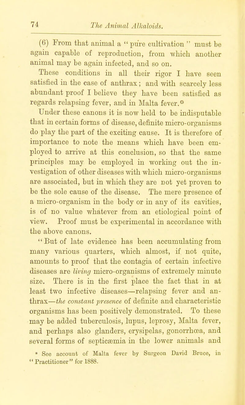 (6) From that animal a pure cultivation must be again capable of reproduction, from which another animal may be again infected, and bo on. These conditions in all their rigor I have seen satisfied in the case of anthrax; and with scarcely less abundant proof I believe they have been satisfied as regards relapsing fever, and in Malta fever.'* Under these canons it is now held to be indisputable that in certain forms of disease, definite micro-organisms do play the part of the exciting cause. It is therefore of importance to note the means which have been em- ployed to arrive at this conclusion, so that the same principles may be employed in working out the in- vestigation of other diseases with which micro-organisms are associated, but in which they are not yet proven to be the sole cause of the disease. The mere presence of a micro-organism in the body or in any of its cavities, is of no value whatever from an etiological point of view. Proof must be experimental in accordance with the above canons. But of late evidence has been accumulating from many various quarters, which almost, if not quite, amounts to proof that the contagia of certain infective diseases are living micro-organisms of extremely minute size. There is in the first place the fact that in at least two infective diseases—relapsing fever and an- thrax—the constant presence of definite and characteristic organisms has been positively demonstrated. To these may be added tuberculosis, lupus, leprosy, Malta fever, and perhaps also glanders, erysipelas, gonorrhoea, and several forms of septicaemia in the lower animals and * See account of Malta fever by Surgeon David Bruce, in Practitioner for 1888.