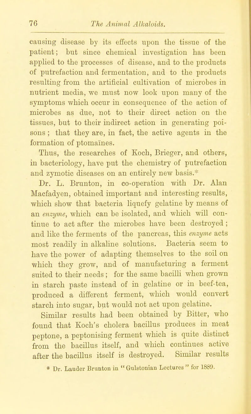 causing disease by its effects upon the tissue of the patient; but since chemical investigation has been appUed to the processes of disease, and to the products of putrefaction and fermentation, and to the products resulting from the artificial cultivation of microbes in nutrient media, we must now look upon many of the symptoms which occur in consequence of the action of microbes as due, not to their direct action on the tissues, but to their indirect action in generating poi- sons ; that they are, in fact, the active agents in the formation of ptomaines. Thus, the researches of Koch, Brieger, and others, in bacteriology, have put the chemistry of putrefaction and zymotic diseases on an entirely new basis.* Dr. L. Brunton, in co-operation with Dr. Alan Macfadyen, obtained important and interesting results, which show that bacteria liquefy gelatine by means of an enzyme, which can be isolated, and which will con- tinue to act after the microbes have been desti'oyed ; and like the ferments of the pancreas, this enzyme acts most readily in alkaline solutions. Bacteria seem to have the power of adapting themselves to the soil on which they grow, and of manufacturing a ferment suited to their needs ; for the same bacilli when grown in starch paste instead of in gelatine or in beef-tea, produced a different ferment, which would convert starch into sugar, but would not act upon gelatine. Similar results had been obtained by Bitter, who found that Koch's cholera bacillus produces in meat peptone, a peptonising ferment which is quite distinct from the bacillus itself, and which continues active after the bacillus itself is destroyed. Similar results * Dr. Lauder Brunton in Gulstonian Lectures for 1889.