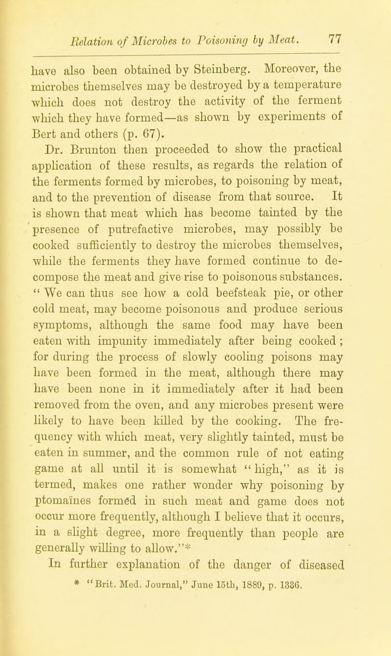 have also been obtained by Steinberg. Moreover, the microbes themselves may be destroyed by a temperature which does not destroy the activity of the ferment which they have formed—as shown by experiments of Bert and others (p. 67). Dr. Brunton then proceeded to show the practical apphcation of these results, as regards the relation of the ferments formed by microbes, to poisoning by meat, and to the prevention of disease from that source. It is shown that meat which has become tainted by the presence of putrefactive microbes, may possibly be cooked sufficiently to destroy the microbes themselves, while the ferments they have formed continue to de- compose the meat and give rise to poisonous substances. We can thus see how a cold beefsteak pie, or other cold meat, may become poisonous and produce serious symptoms, although the same food may have been eaten with impunity immediately after being cooked ; for during the process of slowly cooling poisons may have been formed in the meat, although there may have been none in it immediately after it had been removed from the oven, and any microbes present were hkely to have been killed by the cooking. The fre- quency with which meat, very slightly tainted, must be eaten in summer, and the common rule of not eating game at all until it is somewhat high, as it is termed, makes one rather wonder why poisoning by ptomaines formed in such meat and game does not occur more frequently, although I believe that it occurs, in a slight degree, more frequently than people are generally willing to allow.* In further explanation of the danger of diseased * Brit. Med. Journal, June 15th, 1889, p. 1336.