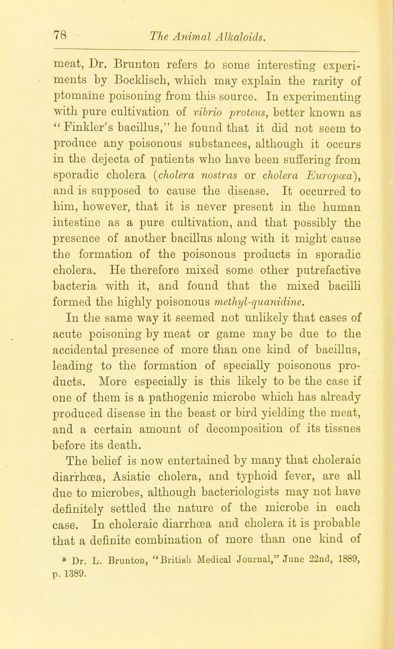 meat, Dr, Brunton refers to some interesting exiieri- ments by Bocklisch, whicli may explain the rarity of ptomaine poisoning from this source. In experimenting with pure cultivation of vibrio proteiis, better known as Finkler's bacillus, he found that it did not seem to produce any poisonous substances, although it occurs in the dejecta of patients who have been suffering from sporadic cholera {cholera nostras or cholera Europcea), and is supposed to cause the disease. It occurred to him, however, that it is never present in the human intestine as a pure cultivation, and that possibly the presence of another bacillus along with it might cause the formation of the poisonous products in sporadic cholera. He therefore mixed some other putrefactive bacteria with it, and found that the mixed bacilli formed the highly poisonous methyl-quanidine. In the same way it seemed not unlikely that cases of acute poisoning by meat or game may be due to the accidental presence of more than one kind of bacillus, leading to the formation of specially poisonous j)ro- ducts. More especially is this likely to be the case if one of them is a pathogenic microbe which has ah-eady produced disease in the beast or bird yielding the meat, and a certain amount of decomposition of its tissues before its death. The belief is now entertained by many that choleraic diarrhoea, Asiatic cholera, and typhoid fever, are all due to microbes, although bacteriologists may not have definitely settled the nature of the microbe in each case. In choleraic diarrhoea and cholera it is probable that a definite combination of more than one kind of * Dr. L. Bruntoii, British Medical Journal, June 22nd, 1889, p. 1389.