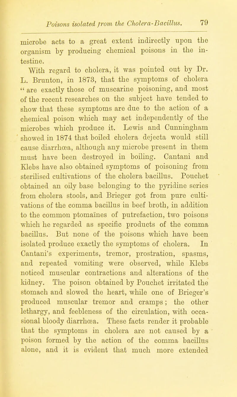 microbe acts to a great extent indirectly upon the organism by producing chemical poisons in the in- testine. With regard to cholera, it was pointed out by Dr. L. Brunton, in 1873, that the symptoms of cholera are exactly those of muscarine poisoning, and most of the recent researches on the subject have tended to show that these symptoms are due to the action of a chemical poison which may act independently of the microbes which produce it. Lewis and Cunningham showed in 1874 that boiled cholera dejecta would still cause diarrhoea, although any microbe present in them must have been destroyed in boiling. Cantani and Klebs have also obtained symptoms of poisoning from sterilised cultivations of the cholera bacillus. Pouchet obtained an oily base belonging to the pyridine series from cholera stools, and Brieger got from pure culti- vations of the comma bacillus in beef broth, in addition to the common ptomaines of putrefaction, two poisons which he regarded as specific products of the comma bacillus. But none of the poisons which have been isolated produce exactly the symptoms of cholera. In Cantani's experiments, tremor, prostration, spasms, and repeated vomiting were observed, whUe Klebs noticed muscular contractions and alterations of the kidney. The poison obtained by Pouchet irritated the stomach and slowed the heart, while one of Brieger's produced muscular tremor and cramps; the other lethargy, and feebleness of the circulation, with occa- sional bloody diarrhoea. These facts render it probable that the symptoms in cholera are not caused by a poison formed by the action of the comma bacillus alone, and it is evident that much more extended