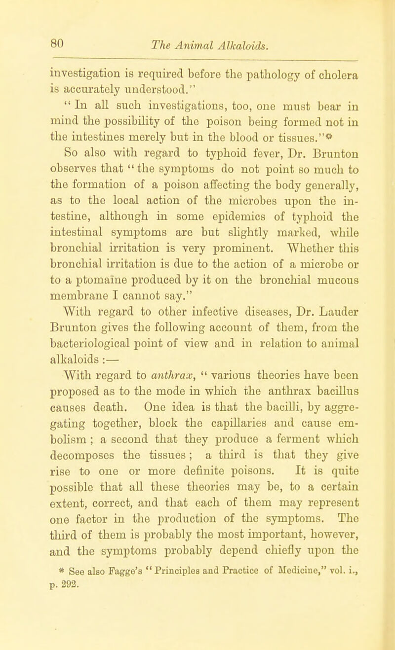 investigation is required before the pathology of cholera is accurately understood.  In all such investigations, too, one must bear in mind the possibility of the poison being formed not in the intestines merely but ia the blood or tissues.** So also with regard to typhoid fever, Dr. Brunton observes that the symptoms do not point so much to the formation of a poison affecting the body generally, as to the local action of the microbes upon the ia- testine, although in some epidemics of typhoid the intestinal symptoms are but slightly marked, whUe bronchial irritation is very prominent. Whether this bronchial irritation is due to the action of a microbe or to a ptomaine produced by it on the bronchial mucous membrane I cannot say. With regard to other infective diseases, Dr. Lauder Brunton gives the following account of them, from the bacteriological point of view and hi relation to animal alkaloids:— With regard to anthrax,  various theories have been proposed as to the mode in which the anthrax bacillus causes death. One idea is that the bacilli, by aggre- gating together, block the capillaries and cause em- bolism ; a second that they produce a ferment which decomposes the tissues; a third is that they give rise to one or more definite poisons. It is quite possible that all these theories may be, to a certain extent, correct, and that each of them may represent one factor in the production of the symptoms. The third of them is probably the most important, however, and the symptoms probably depend chiefly upon the * See also Fagge's Principles and Practice of Medicine, vol. i., p. 292.