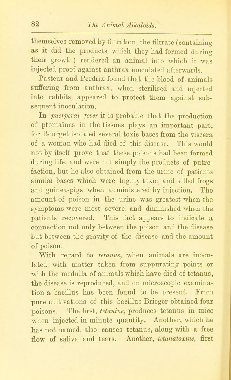 themselves removed by filtration, the filtrate (containing as it did the in-odncts which they had formed during their growth) rendered an animal into which it was injected proof against anthrax inoculated afterwards. Pasteur and Perdrix found that the blood of animals suffering from anthrax, when sterilised and injected into rabbits, appeared to protect them against sub- sequent inoculation. In piieiyeral fever it is probable that the production of ptomaines in the tissues plays an important part, for Bourget isolated several toxic bases from the viscera of a woman who had died of this disease. This would not by itself prove that these poisons had been formed during life, and were not simply the products of putre- faction, but he also obtained from the urine of patients similar bases which were highly toxic, and killed frogs and guinea-pigs when administered by injection. The amount of poison in the urine was greatest when the symptoms were most severe, and diminished when the patients recovered. This fact appears to indicate a connection not only between the poison and the disease but between the gravity of the disease and the amount of poison. With regard to tetanus, when animals are inocu- lated with matter taken from suppurating points or with the medulla of animals which have died of tetanus, the disease is reproduced, and on microscopic examina- tion a bacillus has been found to be present. From pure cultivations of this bacillus Brieger obtained four poisons. The first, tetanirie, produces tetanus in mice when injected in minute quantity. Another, which he has not named, also causes tetanus, along with a free flow of sahva and tears. Another, tetanatoxine, first
