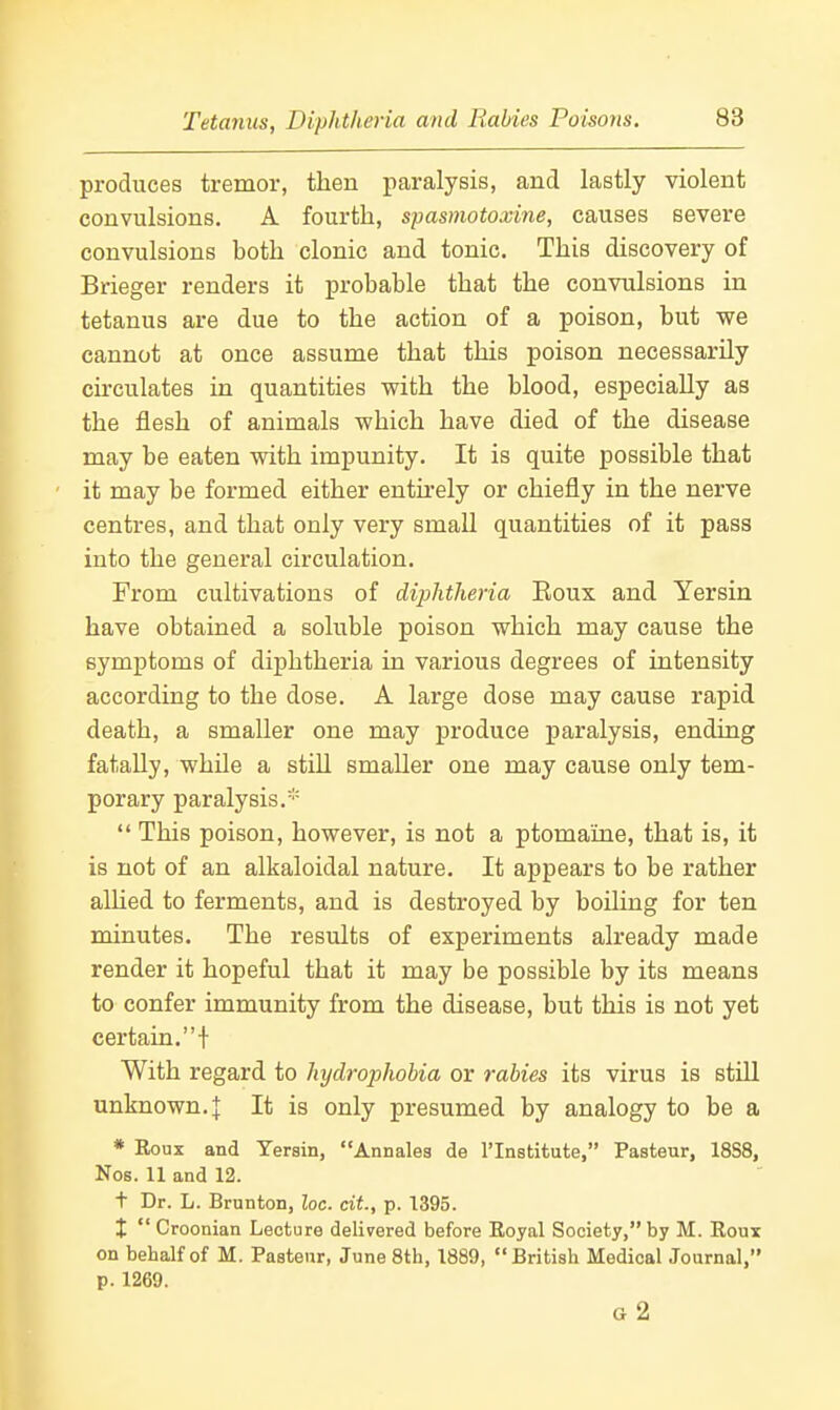 produces tremor, then paralysis, and lastly violent convulsions. A fourth, spasmotoxine, causes severe convulsions both clonic and tonic. This discovery of Brieger renders it probable that the convulsions in tetanus are due to the action of a poison, but we cannot at once assume that this poison necessarily circulates in quantities with the blood, especially as the flesh of animals which have died of the disease may be eaten with impunity. It is quite possible that it may be formed either entu-ely or chiefly in the nerve centres, and that only very small quantities of it pass into the general circulation. From cultivations of diphtheria Eoux and Yersin have obtained a soluble poison which may cause the symptoms of diphtheria in various degrees of intensity according to the dose. A large dose may cause rapid death, a smaller one may produce paralysis, ending fatally, while a still smaller one may cause only tem- porary paralysis. *' This poison, however, is not a ptomaine, that is, it is not of an alkaloidal nature. It appears to be rather alhed to ferments, and is destroyed by boiling for ten minutes. The results of experiments already made render it hopeful that it may be possible by its means to confer immunity from the disease, but this is not yet certain,! With regard to hydrophobia or rabies its virus is still unknown. I It is only presumed by analogy to be a * Eoux and Yersin, Annales de I'Institute, Pasteur, 18S8, Nos. 11 and 12. t Dr. L. Brunton, loc. cit., p. 1395. X  Croonian Lecture delivered before Eoyal Society, by M. Eoux on behalf of M. Pasteur, June 8th, 1889, British Medical Journal, p. 1269. O 2