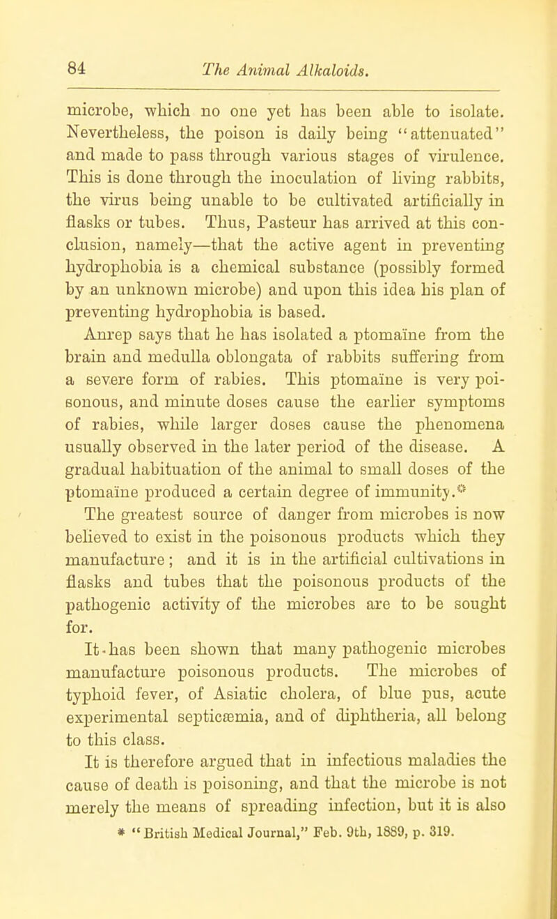 microbe, ■whicli no one yet has been able to isolate. Nevertheless, the poison is daUy being attenuated and made to pass through various stages of virulence. This is done through the inoculation of living rabbits, the virus being unable to be cultivated artificially in flasks or tubes. Thus, Pasteur has arrived at this con- chision, namely—that the active agent in preventing hydrophobia is a chemical substance (possibly formed by an unknown microbe) and upon this idea his plan of preventing hydrophobia is based. Am-ep says that he has isolated a ptomaine from the brain and medulla oblongata of rabbits suffering from a severe form of rabies. This ptomaine is very poi- sonous, and minute doses cause the earlier symptoms of rabies, while larger doses cause the phenomena usually observed in the later period of the disease. A gradual habituation of the animal to small doses of the ptomaine produced a certain degree of immunity.* The greatest source of danger from microbes is now believed to exist in the poisonous products which they manufacture ; and it is in the artificial cultivations in flasks and tubes that the poisonous products of the pathogenic activity of the microbes are to be sought for. It-has been shown that many pathogenic microbes manufacture poisonous products. The microbes of typhoid fever, of Asiatic cholera, of blue pus, acute experimental septicaemia, and of diphtheria, aU belong to this class. It is therefore argued that in infectious maladies the cause of death is poisoning, and that the microbe is not merely the means of spreading infection, but it is also * British Medical Journal, Feb. 9th, 1889, p. 319.