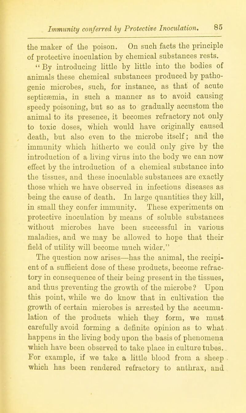 the maker of the poison. On such facts the principle of protective inoculation by chemical substances rests.  By introducing little by little into the bodies of animals these chemical substances produced by patho- genic microbes, such, for instance, as that of acute septicemia, in such a manner as to avoid causing speedy poisoning, but so as to gradually accustom the animal to its presence, it becomes refractory not only to toxic doses, which would have originally caused death, but also even to the microbe itself; and the immunity which hitherto we could only give by the introduction of a hving virus into the body we can now effect by the introduction of a chemical substance into the tissues, and these inoculable substances are exactly those which we have observed in infectious diseases as being the cause of death. In large quantities they kill, in smaU they confer immunity. These experiments on protective inoculation by means of soluble substances without microbes have been successful in various maladies, and we may be allowed to hope that thek field of utility will become much wider. The question now arises—has the animal, the recipi- ent of a sufficient dose of these products, become refrac- tory in consequence of their being present in the tissues, and thus preventing the growth of the microbe ? Upon this point, while we do know that in cultivation the growth of certain microbes is arrested by the accumu- lation of the products which they form, we must carefully avoid forming a definite opinion as to what happens in the living body upon the basis of phenomena which have been observed to take place in culture tubes. For example, if we take a little blood from a sheep which has been rendered refractory to anthi-ax, and