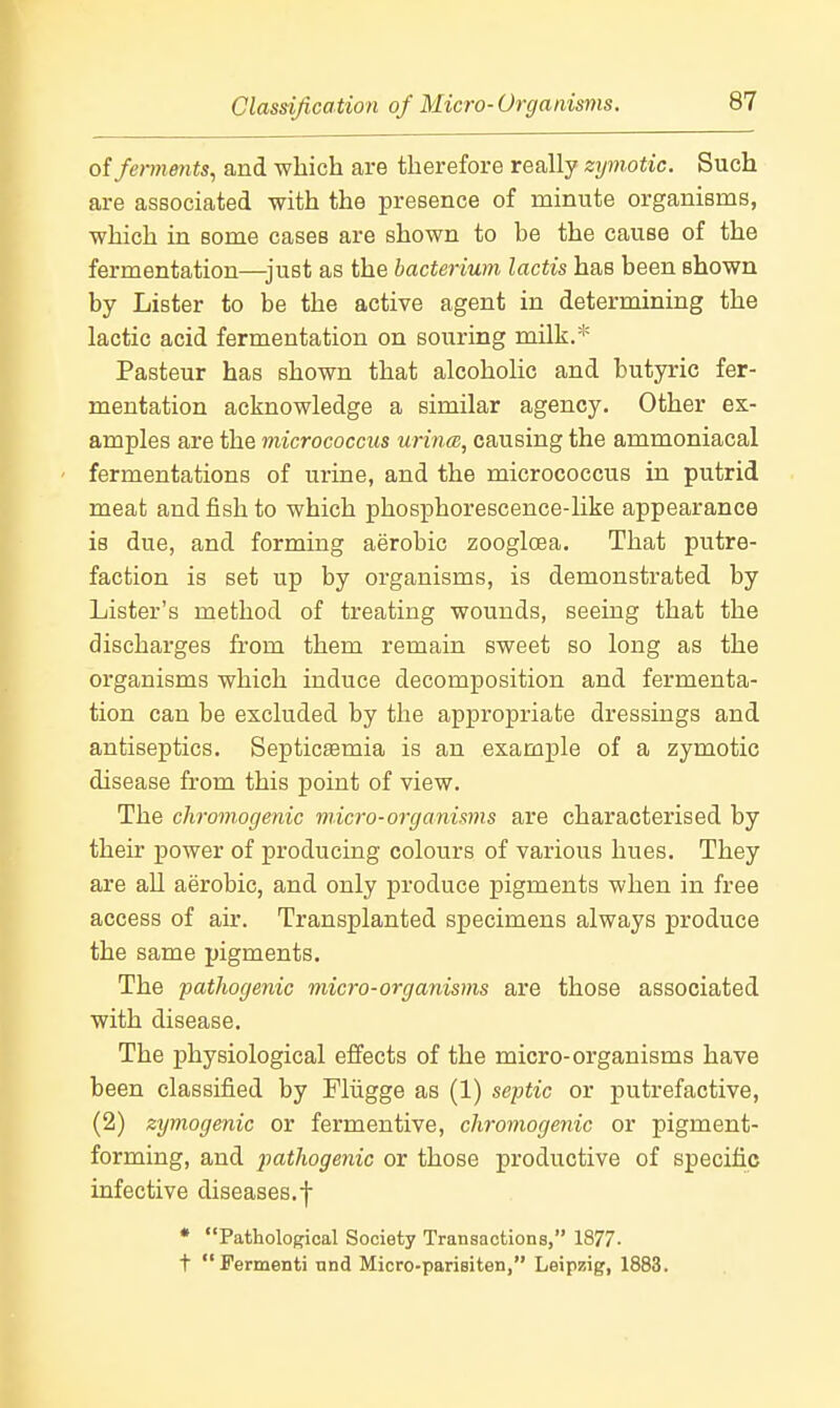 o{fen7imits, and which are therefore really zymotic. Such are associated with the presence of minute organisms, which in some cases are shown to be the cause of the fermentation—^just as the bacterium, lactis has been shown by Lister to be the active agent in determining the lactic acid fermentation on souring milk.* Pasteur has shown that alcoholic and butyric fer- mentation acknowledge a similar agency. Other ex- amples are the micrococcus urincB, causing the ammoniacal fermentations of urine, and the micrococcus in putrid meat and fish to which phosphorescence-like appearance is due, and forming aerobic zoogloea. That putre- faction is set up by organisms, is demonstrated by Lister's method of treating wounds, seeing that the discharges from them remain sweet so long as the organisms which induce decomposition and fermenta- tion can be excluded by the appropriate dressings and antiseptics. Septicaemia is an example of a zymotic disease from this point of view. The chromogenic micro-organisms are characterised by their power of producing colours of various hues. They are all aerobic, and only produce pigments when in free access of air. Transplanted specimens always produce the same pigments. The patJwgenic micro-organisms are those associated with disease. The physiological effects of the micro-organisms have been classified by Fliigge as (1) sejjtic or putrefactive, (2) zymogenic or fermentive, chromogenic or pigment- forming, and pathogenic or those productive of specific infective diseases.f * Pathological Society Transactions, 1877- t Fermenti und Micro-parisiten, Leipzig, 1883.