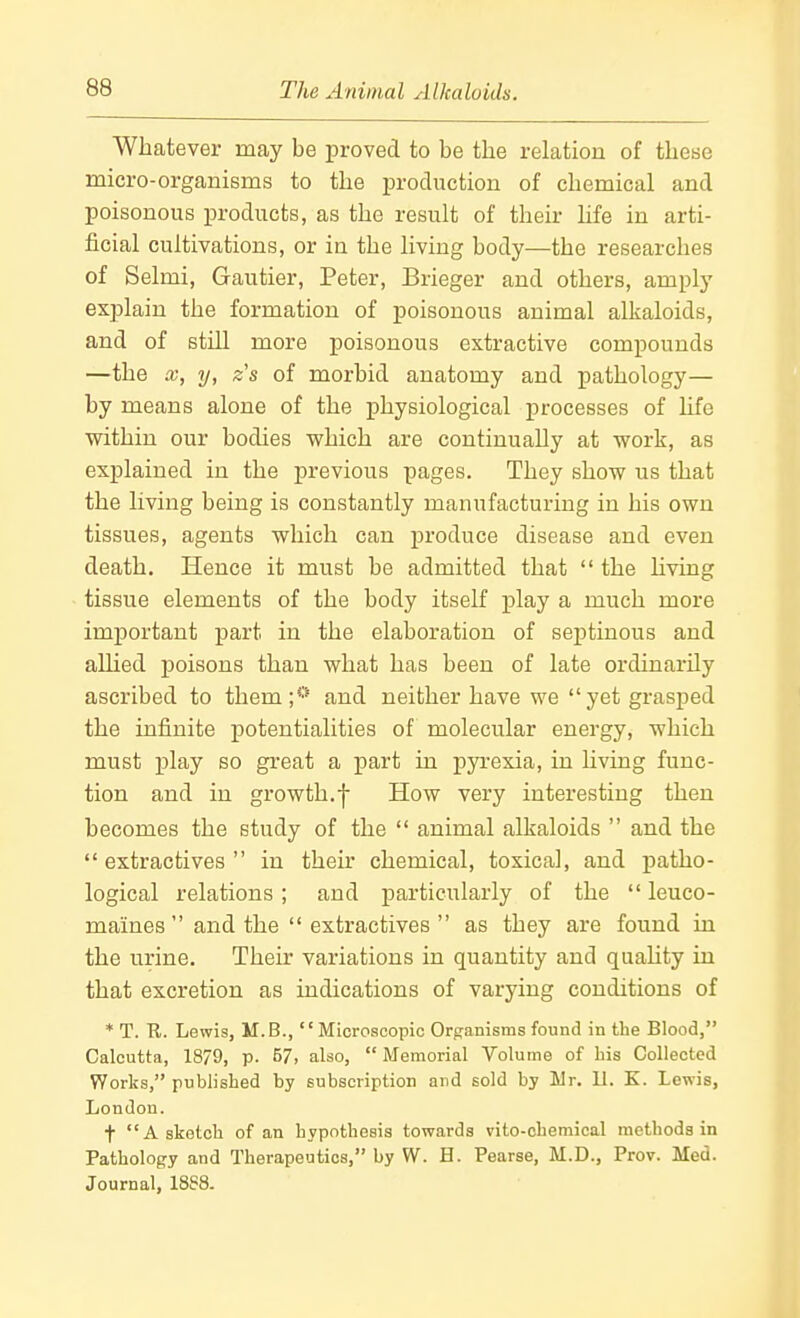 Whatever may be proved to be the relation of these micro-organisms to the j)roduction of chemical and poisonous products, as the result of their life in arti- ficial cultivations, or in the living body—the researches of Selmi, Gautier, Peter, Brieger and others, amply explain the formation of poisonous animal alkaloids, and of still more poisonous extractive compounds —the X, y, z's of morbid anatomy and pathology— by means alone of the physiological processes of life within our bodies which are continually at work, as explained in the previous pages. They show us that the living being is constantly manufacturing in his own tissues, agents which can produce disease and even death. Hence it must be admitted that  the hving tissue elements of the body itself play a much more important part in the elaboration of septinous and allied poisons than what has been of late ordinarily ascribed to them;*'* and neither have we yet grasped the infinite potentialities of molecular energy, which must play so great a part in pyrexia, in living func- tion and in growth.f How very interesting then becomes the study of the  animal alkaloids  and the extractives in their chemical, toxical, and patho- logical relations; and particularly of the  leuco- maines  and the  extractives  as they are found in the urine. Their variations in quantity and quahty in that excretion as indications of varying conditions of * T. R. Lewis, M.B., Microscopic Org-anisms found in the Blood, Calcutta, 1879, p. 57, also,  Memorial Volume of bis Collected Works, published by subscription and sold by Mr. 11. K. Lewis, London. t A sketch of an hypothesis towards vito-chemical methods in Pathology and Therapeutics, by W. H. Pearse, M.D., Prov. Med. Journal, 18S8.