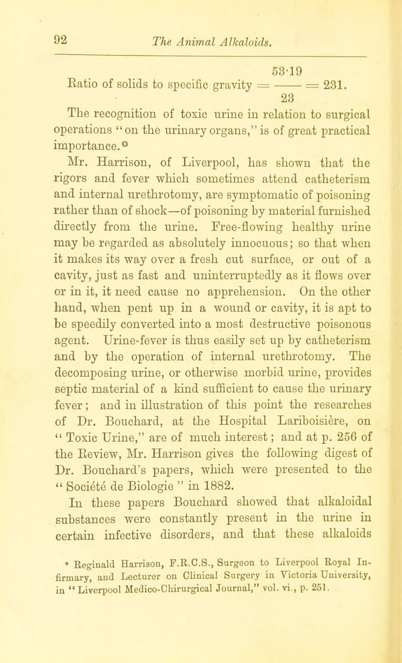 53-19 Eatio of solids to specific gravity = = 231. 23 The recognition of toxic urine in relation to surgical operations on the urinary organs, is of great practical importance.** Mr. Harrison, of Liverpool, has shown that the rigors and fever which sometimes attend catheterism and internal urethrotomy, are symptomatic of poisoning rather than of shock—of poisoning by material furnished dhectly from the urine. Free-flowing healthy urine may be regarded as absolutely innocuous; so that when it makes its way over a fresh cut surface, or out of a cavity, just as fast and uninterruptedly as it flows over or in it, it need cause no apprehension. On the other hand, when pent up in a wound or cavity, it is apt to be speedily converted into a most destructive poisonous agent. Urine-fever is thus easily set up by catheterism and by the operation of internal urethrotomy. The decomposing urine, or otherwise morbid urine, provides septic material of a kind sufficient to cause the urinary fever; and in illustration of this point the researches of Dr. Bouchard, at the Hospital Lariboisiere, on  Toxic Urine, are of much interest; and at p. 256 of the Eeview, Mr. Harrison gives the following digest of Dr. Bouchard's papers, which were presented to the  Societe de Biologie  in 1882. In these papers Bouchard showed that alkaloidal substances were constantly present in the urine in certain infective disorders, and that these alkaloids * Reginald Harrison, F.R.C.S., Surgeon to Liverpool Royal In- firmary, and Lecturer on Clinical Surgery in Victoria University, in Liverpool Medico-CHrurgical Journal, vol. vi., p. 251.