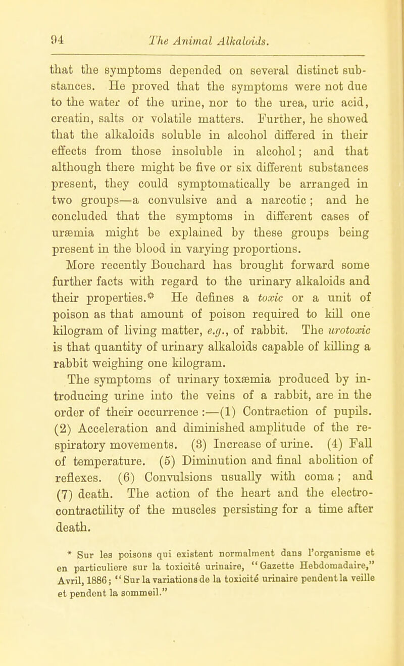 that the symptoms depended on several distinct sub- stances. He proved that the symptoms were not due to the water of the urine, nor to the urea, uric acid, creatin, salts or volatile matters. Further, he showed that the alkaloids soluble in alcohol differed in their effects from those insoluble in alcohol; and that although there might be five or six different substances present, they could symptomatically be arranged in two groups—a convulsive and a narcotic; and he concluded that the symptoms in different cases of uraemia might be explained by these groups being present in the blood in varying proportions. More recently Bouchard has brought forward some further facts with regard to the urinary alkaloids and their properties.** He defines a toxic or a unit of poison as that amount of poison required to kill one kilogram of living matter, e.g., of rabbit. The urotoxic is that quantity of urinary alkaloids capable of killing a rabbit weighing one kilogram. The symptoms of urinary toxsemia produced by in- troducing urine into the veins of a rabbit, are in the order of thek occurrence :—(1) Contraction of pupils. (2) Acceleration and diminished amplitude of the re- spu'atory movements. (3) Increase of urine. (4) Fall of temperature. (5) Diminution and final abohtion of reflexes. (6) Convulsions usually with coma; and (7) death. The action of the heart and the electro- contractihty of the muscles persisting for a time after death. * Sur les poisons qui existent normalment dans Torganisme et en particuliere sur la toxicity urinaire, Gazette Hebdoniadaire, Avril, 1886;  Sur la variations de la toxioite urinaire pendent la veille et pendent la sommeil.