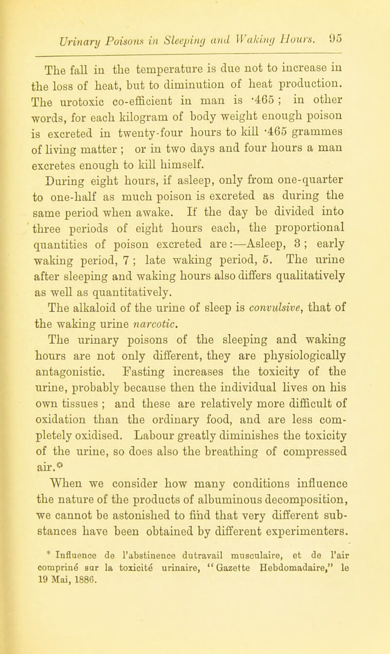 JJrinarij Poisons in Sleepiiuj and Waki.ntj lJuurs. !J5 The fall in the temperature is clue not to increase in the loss of heat, but to diminution of heat production. The urotoxic co-efficient in man is -465 ; in other words, for each kilogram of body weight enough poison is excreted in twenty-four hours to kill -465 grammes of living matter ; or in two days and four hours a man excretes enough to kill himself. During eight hours, if asleep, only from one-quarter to one-half as much poison is excreted as during the same period when awake. If the day be divided into three periods of eight hours each, the proportional quantities of poison excreted are:—Asleep, 3 ; early waking period, 7 ; late waking period, 5. The urine after sleeping and waking hours also differs qualitatively as weU as quantitatively. The alkaloid of the urine of sleep is convulsive, that of the waking urine narcotic. The urinary poisons of the sleeping and waking hours are not only different, they are physiologically antagonistic. Fasting increases the toxicity of the urine, probably because then the individual lives on his own tissues ; and these are relatively more difficult of oxidation than the ordinary food, and are less com- pletely oxidised. Labour greatly diminishes the toxicity of the urine, so does also the breathing of compressed air.*'' When we consider how many conditions influence the nature of the products of albuminous decomposition, we cannot be astonished to find that very different sub- stances have been obtained by different experimenters. * Influence de I'abstinence dutravail musculaire, et de I'air coraprine sar la toiicite urinaire, Gazette Hebdomadaire, le