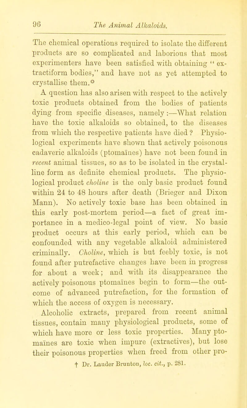 The chemical operations required to isolate the different products are so comphcated and laborious that most experimenters have been satisfied with obtaining  ex- tractiform bodies, and have not as yet attempted to crystallise them.'* A question has also arisen with respect to the actively toxic products obtained from the bodies of patients dying from specific diseases, namely :—What relation have the toxic alkaloids so obtained, to the diseases from which the respective patients have died ? Physio- logical experiments have shown that actively poisonous cadaveric alkaloids (ptomaines) have not been found in recent animal tissues, so as to be isolated in the crystal- line form as definite chemical products. The physio- logical product cJioline is the only basic product found within 24 to 48 hours after death (Brieger and Dixon Mann). No actively toxic base has been obtained in this early post-mortem period—a fact of great im- portance in a medico-legal point of view. No basic product occurs at this early period, which can be confounded with any vegetable alkaloid administered criminally. Choline, which is but feebly toxic, is not found after putrefactive changes have been in j)rogress for about a week; and with its disappearance the actively poisonous ptomaines begin to form—the out- come of advanced putrefaction, for the formation of which the access of oxygen is necessary. Alcoholic extracts, prepared from recent animal tissues, contain many physiological products, some of which have more or less toxic properties. Many pto- maines are toxic when impure (extractives), but lose their poisonous properties when freed from other pro- t Dr. Lauder Brunton, loc. cit., p. 281.