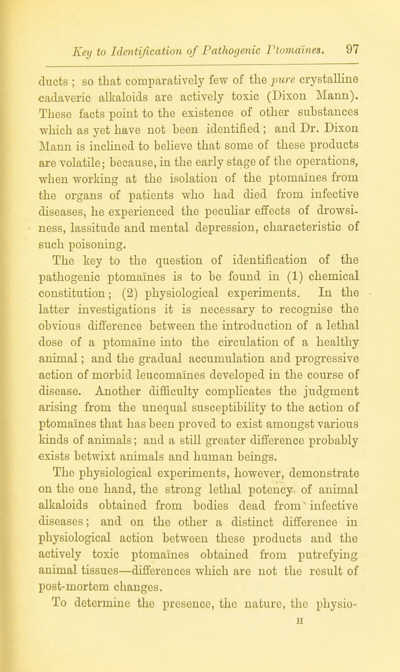 ducts ; so that comiDaratively few of the pure crystalline cadaveric alkaloids are actively toxic (Dixon Mann). These facts point to the existence of other substances which as yet have not been identified ; and Dr. Dixon Mann is inclined to believe that some of these products are volatile; because, in the early stage of the operations, •when worliing at the isolation of the ptomaines from the organs of patients who had died from infective diseases, he experienced the peculiar effects of drowsi- ness, lassitude and mental depression, characteristic of such poisoning. The key to the question of identification of the pathogenic ptomaines is to be found in (1) chemical constitution; (2) physiological experiments. In the latter investigations it is necessary to recognise the obvious difference between the introduction of a lethal dose of a ptomaine into the circulation of a healthy animal; and the gradual accumulation and progressive action of morbid leucomaines developed in the course of disease. Another difficulty comphcates the judgment arising from the unequal susceptibihty to the action of ptomaines that has been proved to exist amongst various kinds of animals; and a stiU greater difference probably exists betwixt animals and human beings. The physiological experiments, however, demonstrate on the one hand, the strong lethal potency of animal alkaloids obtained from bodies dead from' infective diseases; and on the other a distinct difference in physiological action between these products and the actively toxic ptomaines obtained from putrefying, animal tissues—differences which are not the result of post-mortem changes. To determine the presence, the nature, the pliysio- H