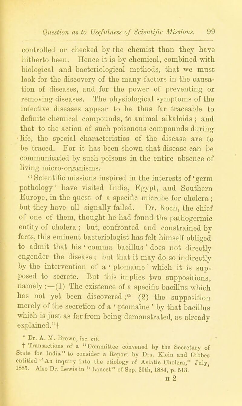 controlled or checked by the chemist than they have hitherto been. Hence it is by chemical, combined with biological and bacteriological methods, that we must look for the discovery of the many factors in the causa- tion of diseases, and for the power of preventing or removing diseases. The physiological symptoms of the infective diseases appear to be thus far traceable to definite chemical compounds, to animal alkaloids ; and that to the action of such poisonous compounds during Ufe, the special characteristics of the disease are to be traced. For it has been shown that disease can be communicated by such j)oisons in the entire absence of living micro-organisms.  Scientific missions inspu-ed in the interests of'germ pathology ' have visited India, Egypt, and Southern Europe, in the quest of a specific microbe for cholera ; but they have all signally failed. Dr. Koch, the chief of one of them, thought he had found the pathogermic entity of cholera ; but, confronted and constrained by facts, this eminent bacteriologist has felt himself obliged to admit that his ' comma bacillus ' does not directly engender the disease ; but that it may do so indirectly by the intervention of a ' ptomaine ' which it is sup- posed to secrete. But this impUes two suppositions, namely :—(1) The existence of a specific bacillus which has not yet been discovered;*' (2) the supposition merely of the secretion of a ' ptomaine ' by that bacillus which is just as far from being demonstrated, as already explained.! * Dr. A. M. Brown, loc. cit. i Transactions of a  Gommittee convened by the Secretary of State for India to consider a Eeport by Drs. Klein and Gibbes entitled''An inquiry into the etiology of Asiatic Cholera, July, 1885. Also Dr. Lewis in  Lancet of Sep. 20th, 18S4, p. 513. H 2