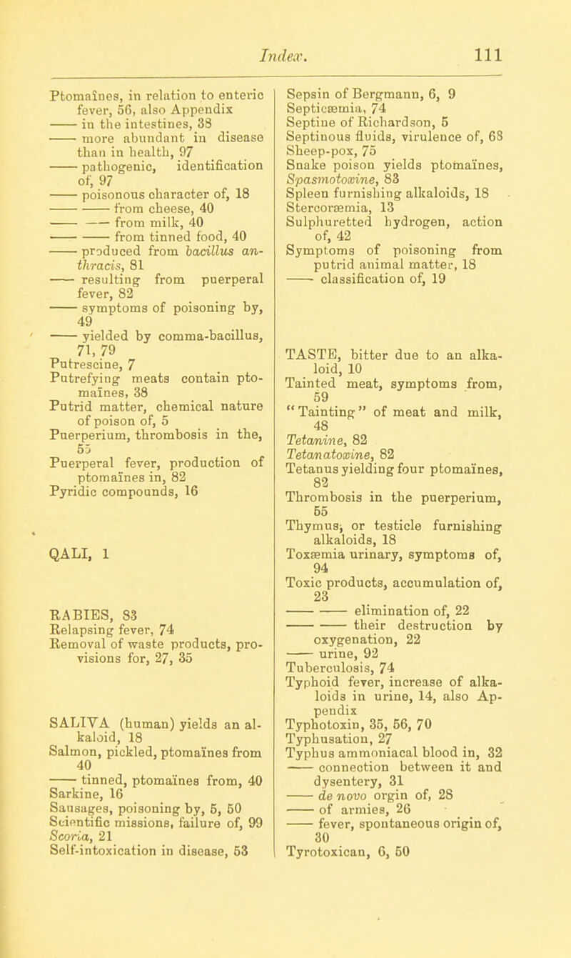 Ptomaines, in relation to enteric fever, 5(3, also Appendix in tlie intestines, 38 more abundant in disease than in health, 97 pathogenic, identification of, 97 poisonous character of, 18 from cheese, 40 from milk, 40 • from tinned food, 40 produced from bacillus an- thracis, 81 resulting from puerperal fever, 82 symptoms of poisoning by, 49 yielded by comma-bacillus, 71, 79 Putrescine, 7 Putrefying meats contain pto- maines, 38 Putrid matter, chemical nature of poison of, 5 Pnerperium, thrombosis in the, 55 Puerperal fever, production of ptomaines in, 82 Pyridic compounds, 16 QALI, 1 RABIES, 83 Relapsing fever, 74 Removal of waste products, pro visions for, 27, 35 SALIVA (human) yields an al- kaloid, 18 Salmon, pickled, ptomaines from 40 tinned, ptomaines from, 40 Sarkine, 16 Sausages, poisoning by, 5, 50 Scientific raissionB, failure of, 99 Scoria, 21 Self-intoxication in disease, 53 Sepsin of Bergmann, 6, 9 Septiccemia, 74 Septine of Richardson, 5 Septinous fluids, virulence of, 68 Sheep-pox, 75 Snake poison yields ptomaines, S'pasmotoxine, 83 Spleen furnishing alkaloids, 18 StercoraBmia, 13 Sulphuretted hydrogen, action of, 42 Symptoms of poisoning from putrid animal matter, 18 classification of, 19 TASTE, bitter due to an alka- loid, 10 Tainted meat, symptoms from, 59  Tainting  of meat and milk, 48 Tetanine, 82 Tetanatoxine, 82 Tetanus yielding four ptomaines, 82 Thrombosis in the puerperium, 55 Thymus; or testicle furnishing alkaloids, 18 Toxaemia urinary, symptoms of, 94 Toxic products, accumulation of, 23 elimination of, 22 their destruction by oxygenation, 22 urine, 92 Tuberculosis, 74 Typhoid fever, increase of alka- loids in urine, 14, also Ap- pendix Typhotoxin, 35, 56, 70 Typhusation, 27 Typhus ammoniacal blood in, 32 connection between it and dysentery, 31 de novo orgin of, 28 of armies, 26 fever, spontaneous origin of, 30 Tyrotoxican, 6, 50