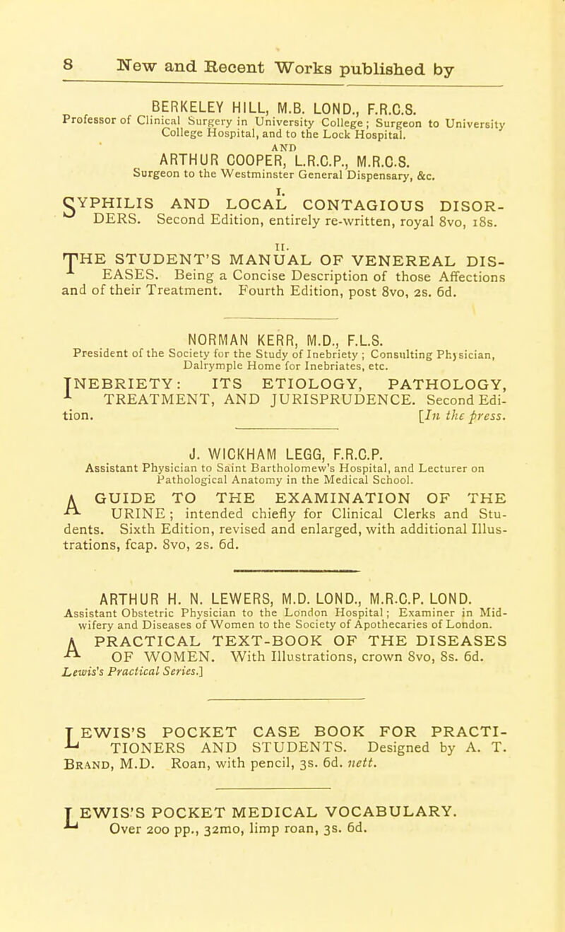 BERKELEY HILL, M.B. LOND., F.R.C.S. Professor of Clinical Surgery in University College; Surgeon to University College Hospital, and to the Lock Hospital. ARTHUR COOPErIl.R.C.P., M.R.G.S. Surgeon to the Westminster General Dispensary, &c. CYPHILIS AND LOCAL CONTAGIOUS DISOR- DERS. Second Edition, entirely re-written, royal 8vo, i8s. 11. 'VHK STUDENT'S MANUAL OF VENEREAL DIS- ■'■ EASES. Being a Concise Description of those Affections and of their Treatment. Fourth Edition, post 8vo, 2s. 6d. NORMAN KERR, M.D., F.L.S. President of the Society for the Study of Inebriety ; Consulting Ph)Eician, Dalrymple Home for Inebriates, etc. INEBRIETY: ITS ETIOLOGY, PATHOLOGY, ■■■ TREATMENT, AND JURISPRUDENCE. Second Edi- tion. [In the press. J. WICKHAM LEGG, F.R.C.P. Assistant Physician to Saint Bartholomew's Hospital, and Lecturer on Pathological Anatomy in the Medical School. A GUIDE TO THE EXAMINATION OF THE URINE ; intended chiefly for Clinical Clerks and Stu- dents. Sixth Edition, revised and enlarged, with additional Illus- trations, fcap. Svo, 2s. 6d. ARTHUR H. N. LEWERS, M.D. LOND., M.R.C.P. LOND. Assistant Obstetric Physician to the London Hospital; Examiner in Mid- wifery and Diseases of Women to the Society of Apothecaries of London. A PRACTICAL TEXT-BOOK OF THE DISEASES OF WOMEN. With Illustrations, crown Svo, 8s. 6d. Lewises Practical Series.] T EWIS'S POCKET CASE BOOK FOR PRACTI- TIONERS AND STUDENTS. Designed by A. T. Brand, M.D. Roan, with pencil, 3s. 6d. nett. EWIS'S POCKET MEDICAL VOCABULARY. Over 200 pp., 32010, limp roan, 3s. 6d.