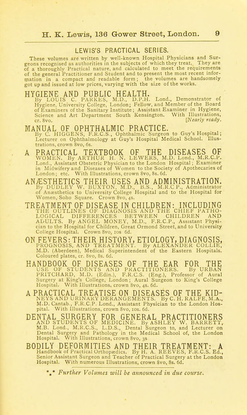 LEWIS'S PRACTICAL SERIES. These volumes are written by well-known Hospital Physicians and Sur- geons recognised as authorities in the subjects of which they treat. They are of a thoroughly Practical nature, and calculated to meet the requirements of the general Practitioner and Student and to present the most recent infor- mation in a compact and readable form; the volumes are handsomely got up and issued at low prices, varying with the size of the works. HYGIENE AND PUBLIC HEALTH. By LOUIS C. PARKIiS, M.D., D.P.H. Lond., Demonstrator of Hygiene, University College, London; Fellow, and Member of the Board of E.viaminers of the Sanitary Institute; Assistant Examiner in Hygiene, Science and Art Department South Kensington. With Illustrations, cr. 8vo. [Nearly ready. MANUAL OF OPHTHALMIC PRACTICE. By C. HIGGENS, F.K.C.S., Ophthalmic Surgeon to Guy's Hospital; Lecturer on Ophthalmology at Guy's Hospital Medical School. Illus- trations, crown 8vo, 6s. A PRACTICAL TEXTBOOK OF THE DISEASES OF WOMEN. By ARTHUR H. N. LEWERS, M.D. Lond., M.R.C.P. Lond., Assistant Obstetric Physician to the London Hospital; Exarniner in Midwifery and Diseases of Women to the Society of Apothecaries of London ; etc. With Illustrations, crown 8vo, 8s. 6d. ANAESTHETICS THEIR USES AND ADMINISTRATION. By DUDLEY W. BUXTON, M.D., B.S., M.R.C P., Administrator of Anaesthetics to University College Hospital and to the Hospital for Women, Soho Square. Crown 8vo, 4s. TREATMENT OF DISEASE IN CHILDREN: INCLUDING THE OUTLINES OF DIAGNOSIS AND THE CHIEF PATHO- LOGICAL DIFFERENCES BETWEEN CHILDREN AND ADULTS. By ANGEL MONEY, M.D., F.R.C.P., Assistant Physi- cian to the Hospital for Children, Great Ormond Street, and to University College Hospital. Crown 8vo, los fid. ON FEVERS: THEIR HISTORY, ETIOLOGY, DIAGNOSIS, PROGNOSIS, AND TREATMENT. By ALEXANDER COLLIE, M.D. (Aberdeen), Medical Superintendent of the Eastern Hospitals. Coloured plates, cr. Svo, 8s. 5d. HANDBOOK OF DISEASES OF THE EAR FOR THE USE OF STUDENTS AND PRACTITIONERS. By URBAN PRITCHARD, M.D. (Edin.), F.R.C.S. (Eng.), Professor of Aural Surgery at King's College, London; Aural Surgeon to King's College Hospital. With Illustrations, crown 8vo, 4s. 6d. A PRACTICAL TREATISE ON DISEASES OF THE KID- NEVS AND URINARY DERANGEMENTS. By C. H. RALFE, M.A., M.D. Cantab., F.R.C.P. Lond., Assistant Physician to the London Hos- pital. With Illustrations, crown Svo, los. 6d. DENTAL SURGERY FOR GENERAL PRACTITIONERS AND STUDENTS OF MEDICINE. By ASHLEY W. BARRETT, M.B. Lond., M.R.C.S., L.D.S., Dental Surgeon to, and Lecturer on Dental Surgery and Pathology in the Medical School of, the London Hospital. With Illustrations, crown Svo, 3s BODILY DEFORMITIES AND THEIR TREATMENT: A Handbook of Practical Orthopa:dics. By H. A. REEVES, F.R.C.S. Ed., Senior Assistant Surgeon and Teacher of Practical Surgery at the London Hospital. With numerous Illustrations, crown Svo, 8s. 6d. %* Further Volumes will be announced in due course.