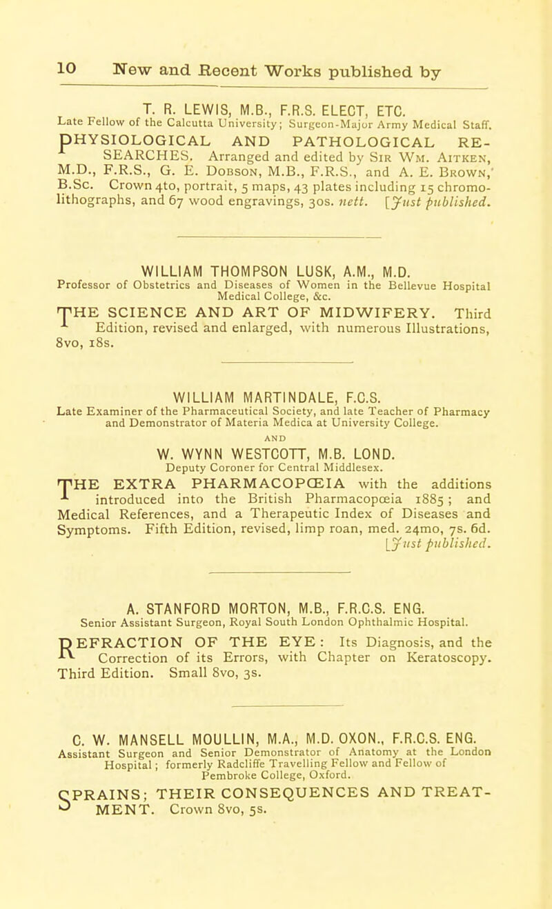 T. R. LEWIS, M.B., F.R.S. ELECT, ETC. Late Fellow of the Calcutta University; Surgeon-Major Army Medical Staff. PHYSIOLOGICAL AND PATHOLOGICAL RE- SEARCHES. Arranged and edited by Sir Wm. Aitken, M.D., F.R.S., G. E. DoBSON, M.B., F.R.S., and A. E. Brown,' B.Sc. Crown 410, portrait, 5 maps, 43 plates including 15 chromo- lithographs, and 67 wood engravings, 30s. nett. [Just published. WILLIAM THOMPSON LUSK, A.M., M.D. Professor of Obstetrics and Diseases of Women in the Bellevue Hospital Medical College, &c. TiHE SCIENCE AND ART OF MIDWIFERY. Third Edition, revised and enlarged, with numerous Illustrations, 8vo, i8s. WILLIAM MARTINDALE, F.C.S. Late Examiner of the Pharmaceutical Society, and late Teacher of Pharmacy and Demonstrator of Materia Medica at University College. AND W. WYNN WESTCOTT, M.B. LOND. Deputy Coroner for Central Middlesex. npHE EXTRA PHARMACOPCEIA with the additions introduced into the British Pharmacopoeia 1885 ; and Medical References, and a Therapeutic Index of Diseases and Symptoms. Fifth Edition, revised, limp roan, med. 24mo, 7s. 6d. \_just published. A. STANFORD MORTON, M.B., F.R.C.S. ENG. Senior Assistant Surgeon, Royal South London Ophthalmic Hospital. DEFRACTION OF THE EYE: Its Diagnosis, and the ■'^ Correction of its Errors, with Chapter on Keratoscopy. Third Edition. Small 8vo, 3s. C. W. MANSELL MOULLIN, M.A., M.D. OXON., F.R.C.S. ENG. Assistant Surgeon and Senior Demonstrator of Anatomy at the London Hospital; formerly Radcliffe Travelling Fellow and Fellow of Pembroke College, O.xford. CPRAINS; THEIR CONSEQUENCES AND TREAT- ■-^ MENT. Crown 8vo, 5s.