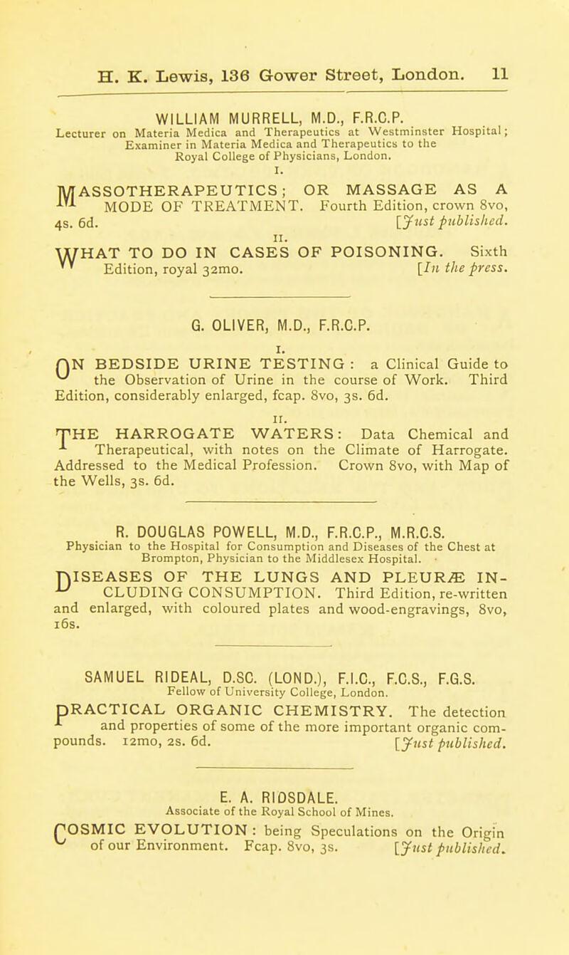 WILLIAM MURRELL, M.D., F.R.C.P. Lecturer on Materia Medica and Therapeutics at Westminster Hospital; Examiner in Materia Medica and Therapeutics to the Royal College of Physicians, London. I. MASSOTHERAPEUTICS; OR MASSAGE AS A MODE OF TREATiMENT. Fourth Edition, crown 8vo, 4s. 6d. [jfust published. n. UTHAT TO DO IN CASES OF POISONING. Sixth Edition, royal 32mo. [In the press. G. OLIVER, M.D., F.R.C.P. I. QN BEDSIDE URINE TESTING : a Clinical Guide to ^ the Observation of Urine in the course of Work. Third Edition, considerably enlarged, fcap. 8vo, 3s. 6d. II. TiHE HARROGATE WATERS: Data Chemical and -'■ Therapeutical, with notes on the Climate of Harrogate. Addressed to the Medical Profession. Crown 8vo, with Map of the Wells, 3s. 6d. R. DOUGLAS POWELL, M.D., F.R.C.P., M.R.C.S. Physician to the Hospital for Consumption and Diseases of the Chest at Brompton, Physician to the Middlesex Hospital. ■ niSEASES OF THE LUNGS AND PLEURiE IN- ^ CLUDING CONSUMPTION. Third Edition, re-written and enlarged, with coloured plates and wood-engravings, 8vo, i6s. SAMUEL RIDEAL, D.SC. (LOND.), F.I.C., F.C.S., F.G.S. Fellow of University College, London. PRACTICAL ORGANIC CHEMISTRY. The detection and properties of some of the more important organic com- pounds. i2mo, 2S. 6d. [ynst published. E. A. RIDSDALE. Associate of the Royal School of Mines. ^OSMIC EVOLUTION : being Speculations on the Origin ' of our Environment. Fcap. 8vo, 3s. [jfust published.