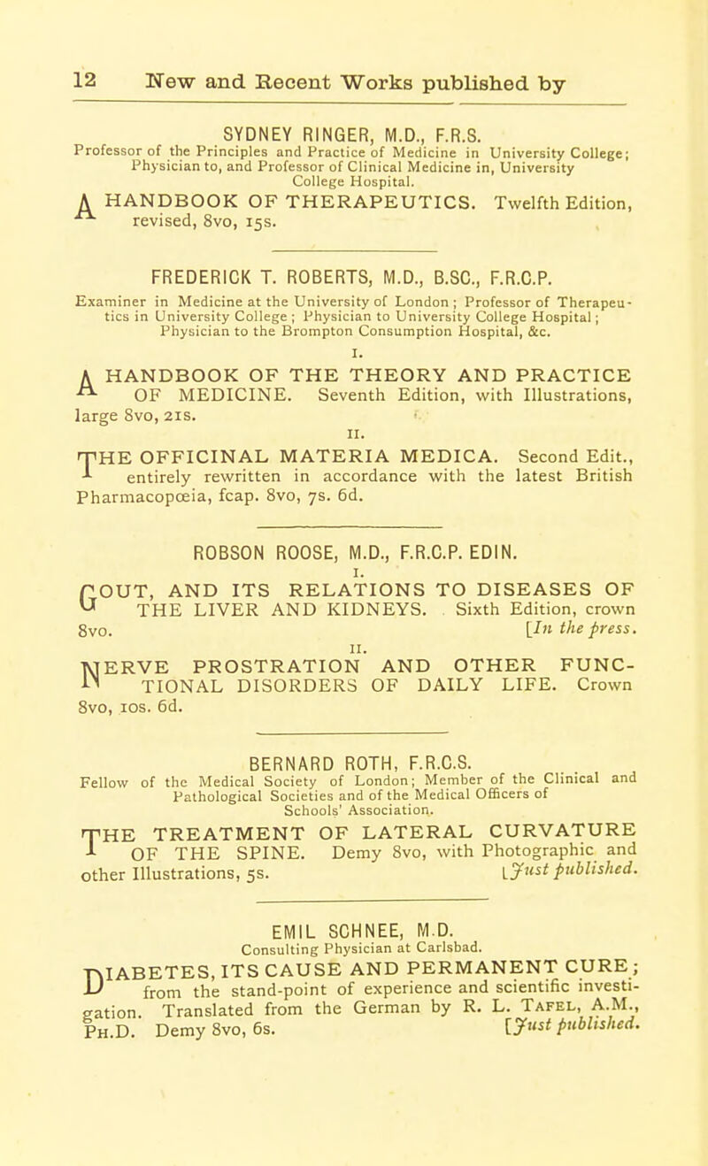 SYDNEY RINGER, M.D., F.R.S. Professor of the Principles and Practice of Medicine in University College; Physician to, and Professor of Clinical Medicine in, University College Hospital. A HANDBOOK OF THERAPEUTICS. Twelfth Edition,  revised, 8vo, 153. FREDERICK T. ROBERTS, M.D., B.SC, F.R.C.P. Examiner in Medicine at the University of London; Professor of Therapeu- tics in University College ; Physician to University College Hospital; Physician to the Brompton Consumption Hospital, &c. I. A HANDBOOK OF THE THEORY AND PRACTICE OF MEDICINE. Seventh Edition, with Illustrations, large 8vo, 21s. II. 'THE OFFICINAL MATERIA MEDICA. Second Edit., entirely rewritten in accordance with the latest British Pharmacopoeia, fcap. 8vo, 7s. 6d. ROBSON ROOSE, M.D., F.R.C.P. EDIN. I. TOUT, AND ITS RELATIONS TO DISEASES OF ^ THE LIVER AND KIDNEYS. Sixth Edition, crown 8vo. L-f press. u. NERVE PROSTRATION AND OTHER FUNC- TIONAL DISORDERS OF DAILY LIFE. Crown 8vo, los. 6d. BERNARD ROTH, F.R.C.S. Fellow of the Medical Society of London; Member of the Clinical and Pathological Societies and of the Medical Officers of Schools' Association. HE TREATMENT OF LATERAL CURVATURE OF THE SPINE. Demy 8vo, with Photographic and other Illustrations, 5s. \.J^»^t published. T EMIL SCHNEE, M.D. Consulting Physician at Carlsbad. DIABETES, ITS CAUSE AND PERMANENT CURE ; from the stand-point of experience and scientific investi- gation Translated from the German by R. L. Tafel, A.M., Ph.D. Demy 8vo, 6s. [^i' published.