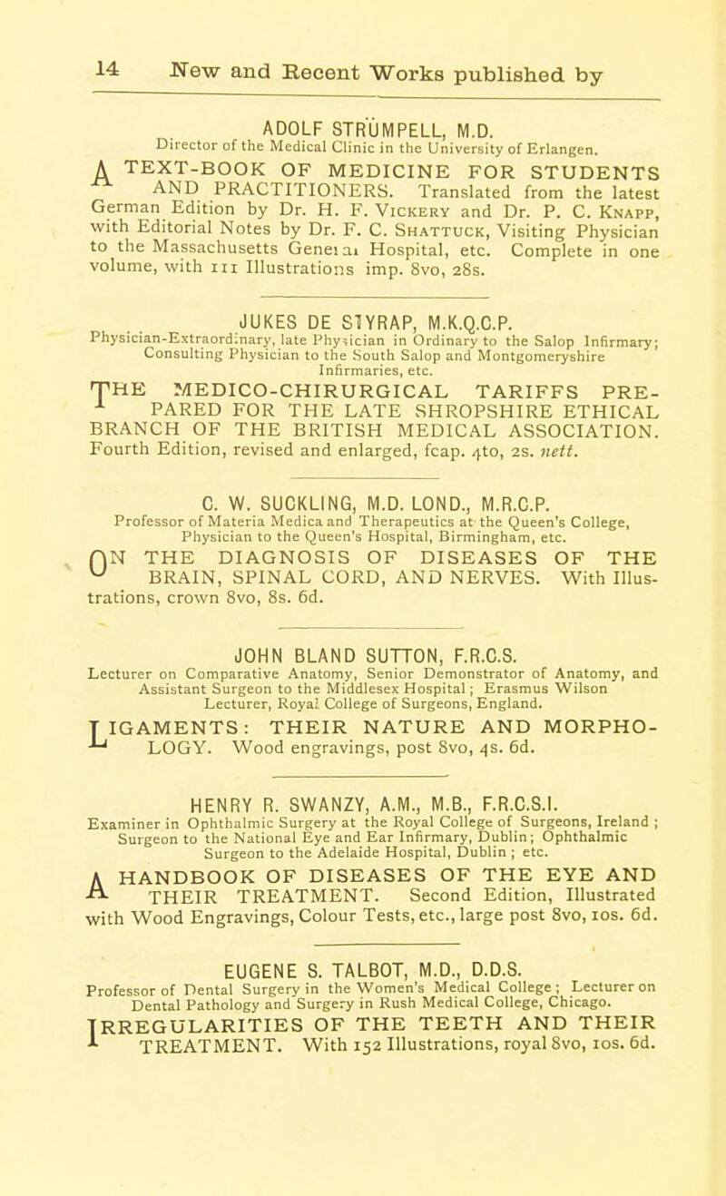 ADOLF STRUM PELL, M.D. Director of the Medical Clinic in the University of Erlangen. A TEXT-BOOK OF MEDICINE FOR STUDENTS AND PRACTITIONERS. Translated from the latest German Edition by Dr. H. F. Vickery and Dr. P. C. Knapp, with Editorial Notes by Dr. F. C. Shattuck, Visiting Physician to the Massachusetts Genei ai Hospital, etc. Complete in one volume, with iii Illustrations imp. 8vo, 28s. JUKES DE STIYRAP, M.K.Q.C.P. Physician-Extraordinary, late Physician in Ordinary to the Salop Infirmary; Consulting Physician to the South Salop and Montgomeryshire Infirmaries, etc. THE MEDICO-CHIRURGICAL TARIFFS PRE- ^ PARED FOR THE LATE SHROPSHIRE ETHICAL BRANCH OF THE BRITISH MEDICAL ASSOCIATION. Fourth Edition, revised and enlarged, fcap. 4to, 2s. nett. ^ 0 C. W. SUCKLING, M.D. LOND., M.R.C.P. Professor of Materia Medicaand Therapeutics at the Queen's College, Physician to the Queen's Hospital, Birmingham, etc. N THE DIAGNOSIS OF DISEASES OF THE BRAIN, SPINAL CORD, AND NERVES. With Illus- trations, crown 8vo, 8s. 6d. JOHN BLAND SUTTON, F.R.C.S. Lecturer on Comparative Anatomy, Senior Demonstrator of Anatomy, and Assistant Surgeon to the Middlesex Hospital; Erasmus Wilson Lecturer, Royat College of Surgeons, England. TIGAMENTS: THEIR NATURE AND MORPHO- LOGY. Wood engravings, post 8vo, .:|s. 6d. HENRY R. SWANZY, A.M., M.B., F.R.C.S.L Examiner in Ophthalmic Surgery at the Royal College of Surgeons, Ireland ; Surgeon to the National Eye and Ear Infirmary, Dublin; Ophthalmic Surgeon to the Adelaide Hospital, Dublin ; etc. AHANDBOOK OF DISEASES OF THE EYE AND THEIR TREATMENT. Second Edition, Illustrated with Wood Engravings, Colour Tests, etc., large post 8vo, los. 6d. EUGENE S. TALBOT, M.D., D.D.S. Professor of Dental Surgery in the Women's Medical College; Lecturer on Dental Pathology and Surgery in Rush Medical College, Chicago. IRREGULARITIES OF THE TEETH AND THEIR TREATMENT. With 152 Illustrations, royal 8vo, los. 6d.