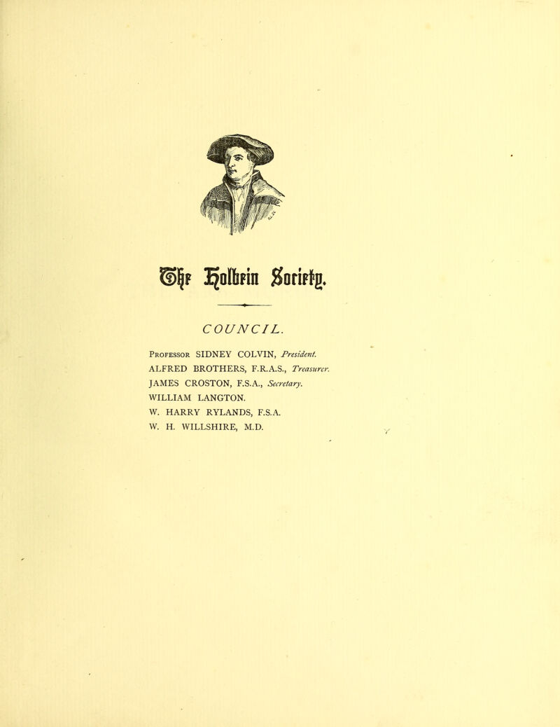 COUNCIL. Professor SIDNEY COLVIN, President. ALFRED BROTHERS, F.R.A.S., Treasurer. JAMES CROSTON, F.S.A., Secretary. WILLIAM LANGTON. W. HARRY RYLANDS, F.S.A. W. H. WILLSHIRE, M.D.