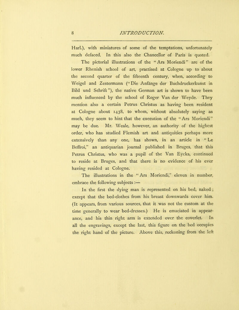 Harl.), with miniatures of some of the temptations, unfortunately much defaced. In this also the Chancellor of Paris is quoted. The pictorial illustrations of the  Ars Moriendi are of the lower Rhenish school of art, practised at Cologne up to about the second quarter of the fifteenth century, when, according to Weigel and Zestermann ( Die Anfange der Buchdruckerkunst in Bild und Schrift), the native German art is shown to have been much influenced by the school of Roger Van der Weyde. They mention also a certain Petrus Christus as having been resident at Cologne about 1438, to whom, without absolutely saying as much, they seem to hint that the execution of the  Ars Moriendi may be due. Mr, Weale, however, an authority of the highest order, who has studied Flemish art and antiquities perhaps more extensively than any one, has shown, in an article in  Le Beffroi, an antiquarian journal published in Bruges, that this Petrus Christus, who was a pupil of the Van Eycks, continued to reside at Bruges, and that there is no evidence of his ever having resided at Cologne. The illustrations in the  Ars Moriendi, eleven in number, embrace the following subjects :— In the first the dying man is represented on his bed, naked ; except that the bed-clothes from his breast downwards cover him. (it appears, from various sources, that it was not the custom at the time generally to wear bed-dresses.) He is emaciated in appear- ance, and his thin right arm is extended over the coverlet. In all the engravings, except the last, this figure on the bed occupies the right hand of the picture. Above this, reckoning from the left