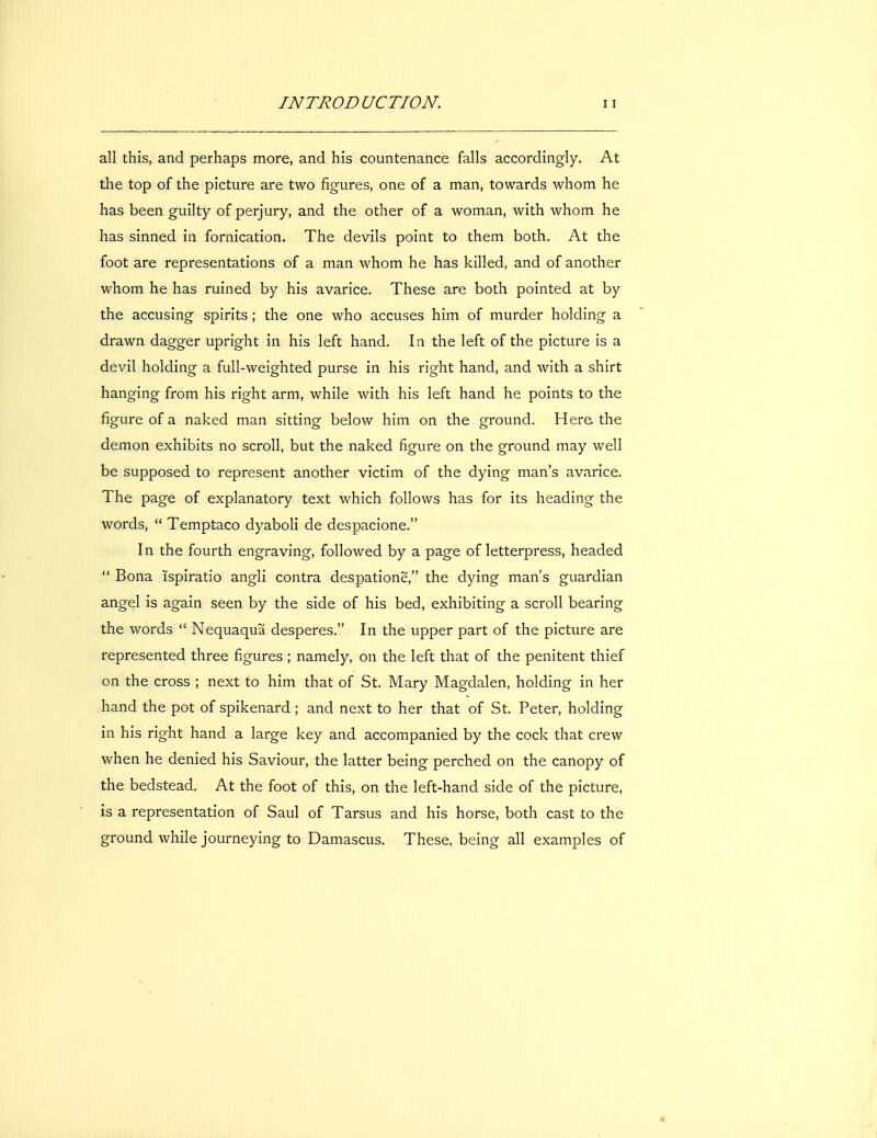 all this, and perhaps more, and his countenance falls accordingly. At the top of the picture are two figures, one of a man, towards whom he has been guilty of perjury, and the other of a woman, with whom he has sinned in fornication. The devils point to them both. At the foot are representations of a man whom he has killed, and of another whom he has ruined by his avarice. These are both pointed at by the accusing spirits; the one who accuses him of murder holding a drawn dagger upright in his left hand. In the left of the picture is a devil holding a full-weighted purse in his right hand, and with a shirt hanging from his right arm, while with his left hand he points to the figure of a naked man sitting below him on the ground. Here, the demon exhibits no scroll, but the naked figure on the ground may well be supposed to represent another victim of the dying man's avarice. The page of explanatory text which follows has for its heading the words,  Temptaco dyaboli de despacione. In the fourth engraving, followed by a page of letterpress, headed  Bona ispiratio angli contra despatione, the dying man's guardian angql is again seen by the side of his bed, exhibiting a scroll bearing the words  Nequaqua desperes. In the upper part of the picture are represented three figures ; namely, on the left that of the penitent thief on the cross ; next to him that of St. Mary Magdalen, holding in her hand the pot of spikenard ; and next to her that of St. Peter, holding in his right hand a large key and accompanied by the cock that crew when he denied his Saviour, the latter being perched on the canopy of the bedstead. At the foot of this, on the left-hand side of the picture, is a representation of Saul of Tarsus and his horse, both cast to the ground while journeying to Damascus. These, being all examples of