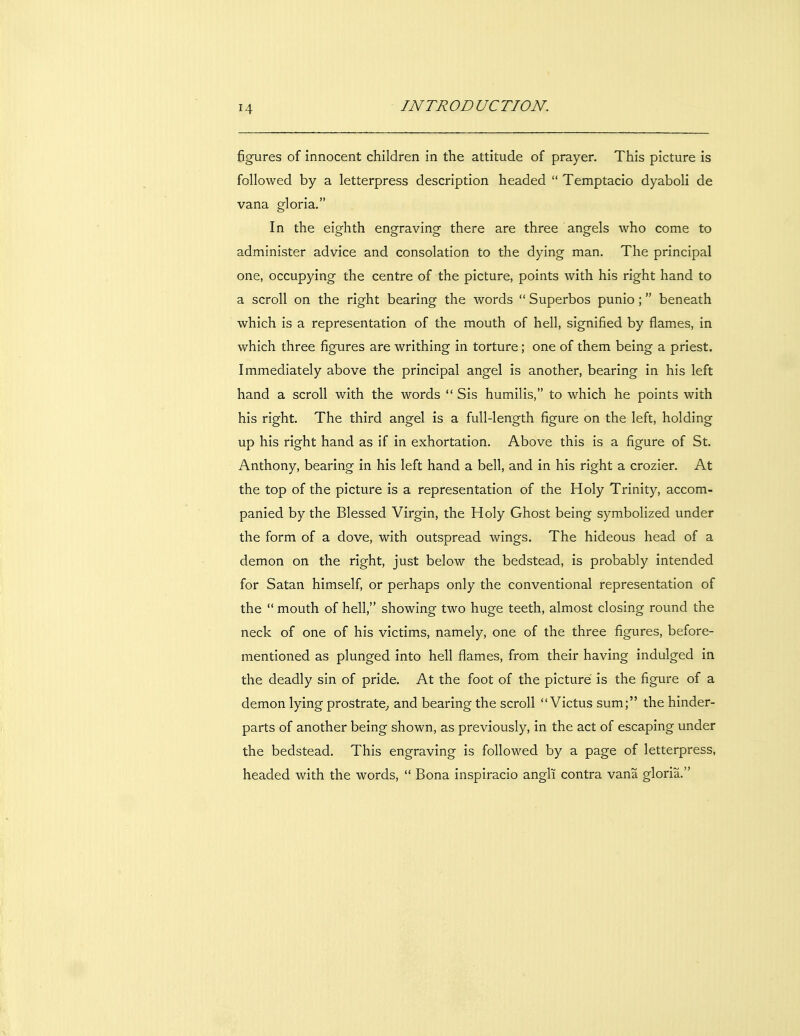 figures of innocent children in the attitude of prayer. This picture is followed by a letterpress description headed  Temptacio dyaboli de vana gloria. In the eighth engraving there are three angels who come to administer advice and consolation to the dying man. The principal one, occupying the centre of the picture, points with his right hand to a scroll on the right bearing the words  Superbos punio ; beneath which is a representation of the mouth of hell, signified by flames, in which three figures are writhing in torture; one of them being a priest. Immediately above the principal angel is another, bearing in his left hand a scroll with the words  Sis humilis, to which he points with his right. The third angel is a full-length figure on the left, holding up his right hand as if in exhortation. Above this is a figure of St. Anthony, bearing in his left hand a bell, and in his right a crozier. At the top of the picture is a representation of the Holy Trinity, accom- panied by the Blessed Virgin, the Holy Ghost being symbolized under the form of a dove, with outspread wings. The hideous head of a demon on the right, just below the bedstead, is probably intended for Satan himself, or perhaps only the conventional representation of the  mouth of hell, showing two huge teeth, almost closing round the neck of one of his victims, namely, one of the three figures, before- mentioned as plunged into hell flames, from their having indulged in the deadly sin of pride. At the foot of the picture is the figure of a demon lying prostrate^ and bearing the scroll  Victus sum; the hinder- parts of another being shown, as previously, in the act of escaping under the bedstead. This engraving is followed by a page of letterpress, headed with the words,  Bona inspiracio angli contra vana gloria.