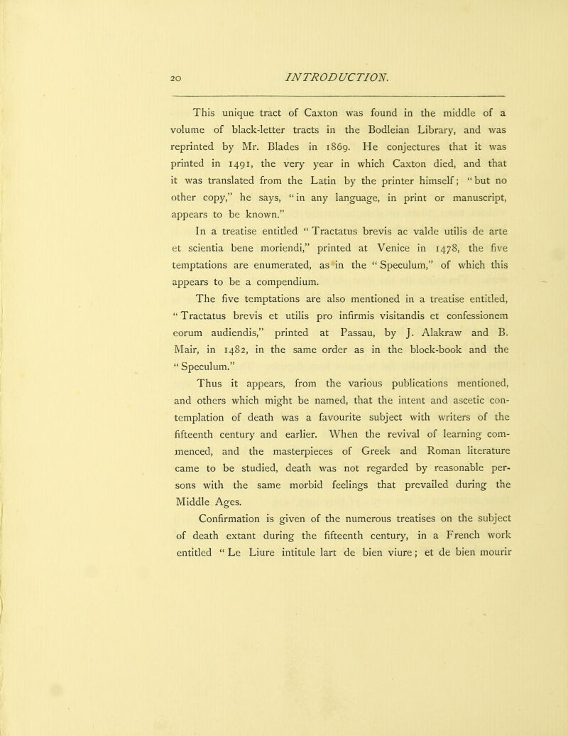 This unique tract of Caxton was found in the middle of a volume of black-letter tracts in the Bodleian Library, and was reprinted by Mr. Blades in 1869. He conjectures that it was printed in 1491, the very year in which Caxton died, and that it was translated from the Latin by the printer himself;  but no other copy, he says,  in any language, in print or manuscript, appears to be known. In a treatise entitled  Tractatus brevis ac valde utilis de arte et scientia bene moriendi, printed at Venice in 1478, the five temptations are enumerated, as in the  Speculum, of which this appears to be a compendium. The five temptations are also mentioned in a treatise entitled,  Tractatus brevis et utilis pro infirmis visitandis et confessionem eorum audiendis, printed at Passau, by J. Alakraw and B. Mair, in 1482, in the same order as in the block-book and the  Speculum. Thus it appears, from the various publications mentioned, and others which might be named, that the intent and ascetic con- templation of death was a favourite subject with writers of the fifteenth century and earlier. When the revival of learning com- menced, and the masterpieces of Greek and Roman literature came to be studied, death was not regarded by reasonable per- sons with the same morbid feelings that prevailed during the Middle Ages. Confirmation is given of the numerous treatises on the subject of death extant during the fifteenth century, in a French work entitled  Le Liure intitule lart de bien viure; et de bien mourir