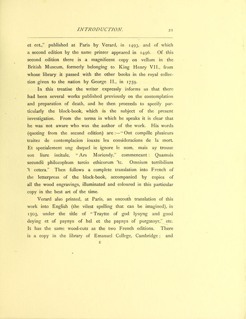 et cet, published at Paris by Verard, in 1493, and of which a second edition by the same printer appeared in 1496. Of this second edition there is a magnificent copy on vellum in the British Museum, formerly belonging to King Henry VII., from whose library it passed with the other books in the royal collec- tion given to the nation by George II., in 1759. In this treatise the writer expressly informs us that there had been several works published previously on the contemplation and preparation of death, and he then proceeds to specify par- ticularly the block-book, which is the subject of the present investigation. From the terms in which he speaks it is clear that he was not aware who was the author of the work. His words (quoting from the second edition) are:— Ont compille plusieurs traitez de contemplacion iouxte les consideracions de la mort. Et specialement ung duquel ie ignore le nom, mais ay trouue son liure intitule,  Ars Moriendy, commencant : Quamuis secundu philozophum tercio ethicorum T;c. Omnium terribilium \ cetera. Then follows a complete translation into French of the letterpress of the block-book, accompanied by copies of all the wood engravings, illuminated and coloured in this particular copy in the best art of the time. Verard also printed, at Paris, an uncouth translation of this work into English (the vilest spelling that can be imagined), in 1503, under the title of  Traytte of god lyuyng and good deying et of paynys of hel et the paynys of purgatoyr,^ etc. It has the same wood-cuts as the two French editions. There is a copy in the library of Emanuel College, Cambridge ; and E