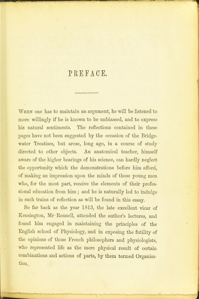 PEEFACE. When one has to maintain an argument, lie will be listened to more willingly if lie is known to be unbiassed, and to express Ms natural sentiments. The reflections contained in these pages have not been suggested by the occasion of the Bridge- water Treatises, but arose, long ago, in a course of study directed to other objects. An anatomical teacher, himself aware of the higher bearings of his science, can hardly neglect the opportunity which the demonstrations before him afford, of making an impression upon the minds of those young men who, for the most part, receive the elements of their profes- sional education from him; and he is naturally led to indulge in such trains of reflection as wOl be found in this essay. So far back as the year 1813, the late excellent vicar of Kensington, Mr Eennell, attended the author's lectures, and found him engaged in maintaining the principles of the English school of Physiology, and in exposing the futility of the opinions of those French philosophers and physiologists, who represented life as the mere physical result of certain combinations and actions of parts, by them termed Organisa- tion.,