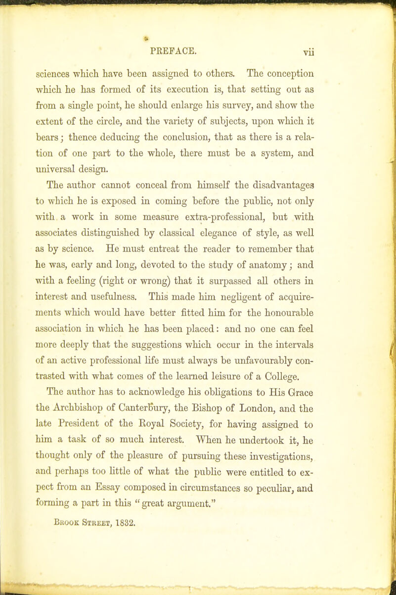 sciences which have been assigned to others. The conception which he has formed of its execution is, that setting out as from a single point, he should enlarge his survey, and show the extent of the circle, and the variety of subjects, upon which it bears; thence deducing the conclusion, that as there is a rela- tion of one part to the whole, there must be a system, and universal design. The author cannot conceal from himself the disadvantages to which he is exposed in coming before the public, not only Vtith a work in some measure extra-professional, but with associates distinguished by classical elegance of style, as well as by science. He must entreat the reader to remember that he was, early and long, devoted to the study of anatomy; and with a feeling (right or wrong) that it surpassed all others in interest and usefulness. This made him negUgent of acquire- ments which would have better fitted him for the honourable association in which he has been placed: and no one can feel more deeply that the suggestions which occur in the intervals of an active professional life must always be unfavourably con- trasted with what comes of the learned leisure of a College. The author has to acknowledge his obligations to His Grace the Archbishop of Canterbury, the Bishop of London, and the late President of the Eoyal Society, for having assigned to him a task of so much interest. When he undertook it, he thought only of the pleasure of pursuing these investigations, and perhaps too Httle of what the public were entitled to ex- pect from an Essay composed in circumstances so peculiar, and formiag a part in this  great argument. Brook Street, 1832.