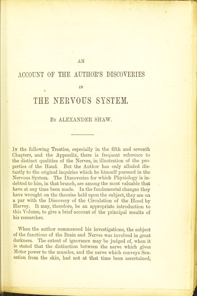 AN ACCOUNT OF THE AUTHOR'S DISCOYEEIES THE NEEVOUS SYSTEM. By ALEXANDEE SHAW, In the following Treatise, especially in tte fifth and seventh Chapters, and the Appendix, there is frequent reference to the distinct qualities of the Nerves, in illustration of the pro- perties of the Hand. But the Author has only alluded dis- tantly to the original inquiries which he himself pursued in the Nervous System. The Discoveries for which Physiology is in- debted to him, in that branch, are among the most valuable that have at any time been made. In the fundamental changes they have wrought on the theories held upon the subject, they are on a par with the Discovery of the Circulation of the Blood by Harvey. It may, therefore, be an appropriate introduction to this Volume, to give a brief account of the principal results of his researches. When the author commenced his investigations, the subject of the functions of the Brain and Nerves was involved in great darkness. The extent of ignorance may be judged of, when it is stated that the distinction between the nerve which gives Motor power to the muscles, and the nerve which conveys Sen- sation from the skin, had not at that time been ascertained,