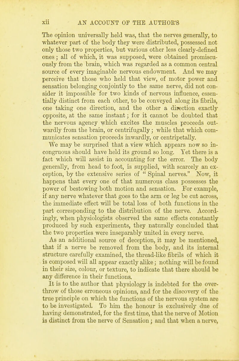 The opinion universally held was, that the nerves generally, to whatever part of the body they were distributed, possessed not only those two properties, but various other less clearly-defined ones; aU of which, it was supposed, were obtained promiscu- ously from the brain, which was regarded as a common central source of every imaginable nervous endowment. And we may perceive that those who held that view, of motor power and sensation belonging_^conjointly to the same nerve, did not con- sider it impossible for two kinds of nervous influence, essen- tially distinct from each other, to be conveyed along its fibrils, one taking one direction, and the other a direction exactly opposite, at the same instant; for it cannot be doubted that the nervous agency which excites the muscles proceeds out- wardly from the brain, or centrifugally; while that which com- municates sensation proceeds inwardly, or centripetaUy. We may be surprised that a view which appears now so in- congruous should have held its ground so long. Yet there is a fact which vsdll assist in accounting for the error. The body generally, from head to foot, is supplied, with scarcely an ex- ception, by the extensive series of  Spinal nerves. Now, it happens that every one of that numerous class possesses the power of bestowing both motion and sensation. For example, if any nerve whatever that goes to the arm or leg be cut across, the immediate effect vsdll be total loss of both functions in the part corresponding to the distribution of the nerve. Accord- ingly, when physiologists observed the same efiects constantly produced by such experiments, they naturally concluded that the two properties were inseparably united in every nerve. As an additional source of deception, it may be mentioned, that if a nerve be removed from the body, and its internal structure carefuUy examined, the thread-like fibrils of which it is composed will aU appear exactly alike; nothing will be found in then- size, colour, or texture, to indicate that there should be any difierence in their functions. It is to the author that physiology is indebted for the over- throAv of those erroneous opinions, and for the discovery of the true principle on which the functions of the nervous system are to be investigated To him the honour is exclusively due of having demonstrated, for the first time, that the nerve of lilotion is distinct from the nerve of Sensation; and that when a nerve,