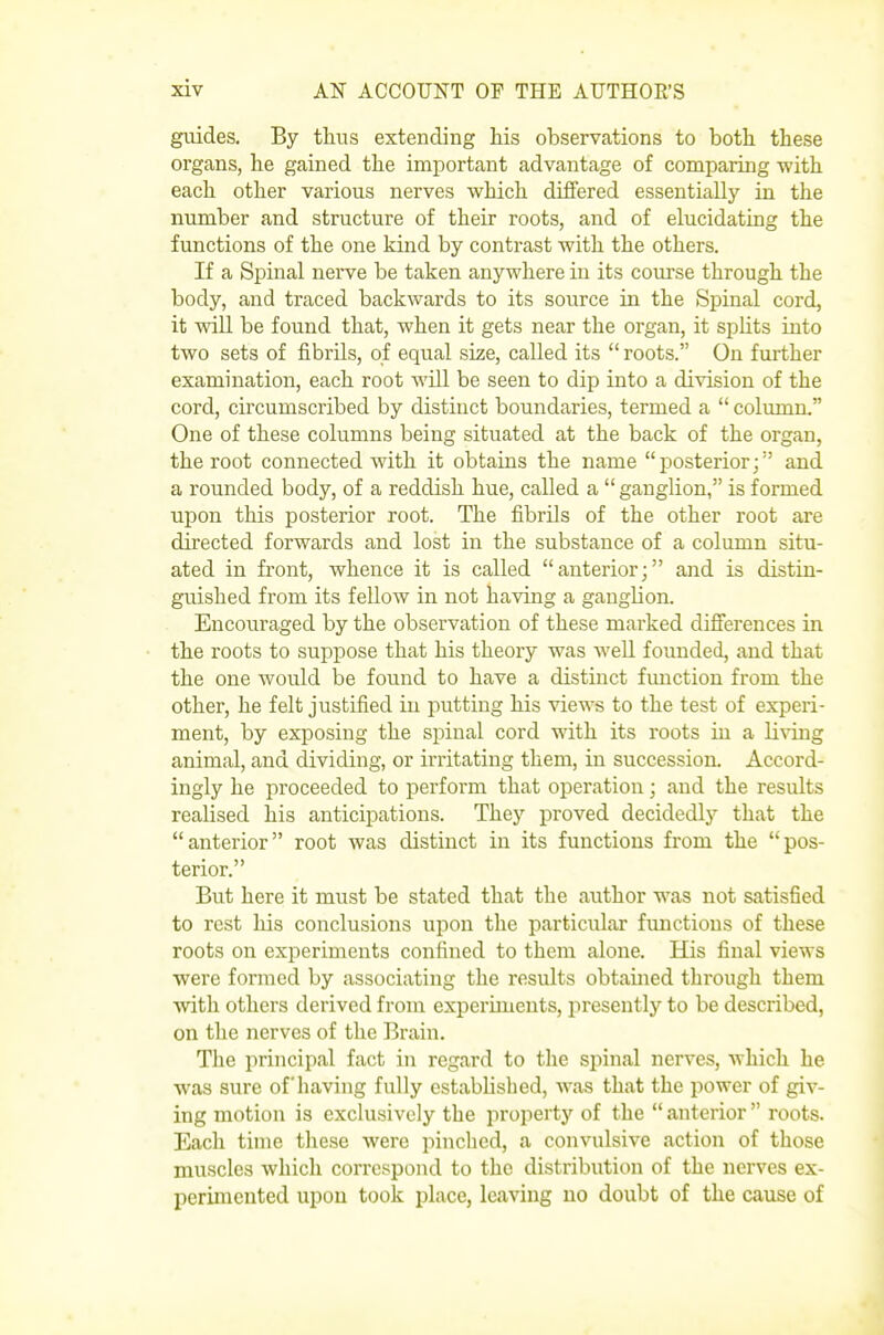 guides. By thus extending liis observations to both these organs, he gained the important advantage of comparing with each other various nerves which differed essentially in the number and structure of their roots, and of elucidating the functions of the one kind by contrast with the others. If a Spinal nerve be taken anywhere in its course through the body, and traced backwards to its source in the Spinal cord, it will be found that, when it gets near the organ, it splits into two sets of fibrils, of equal size, called its  roots. On further examination, each root will be seen to dip into a division of the cord, circumscribed by distinct boundaries, termed a  colmnn. One of these columns being situated at the back of the organ, the root connected with it obtains the name posterior; and a rounded body, of a reddish hue, called a  ganglion, is formed upon this posterior root. The fibrils of the other root are directed forwards and lost in the substance of a column situ- ated in front, whence it is called anterior; and is distin- guished from its fellow in not having a gaugbon. Encouraged by the observation of these marked differences in the roots to suppose that his theory was well founded, and that the one would be found to have a distinct function from the other, he felt justified in putting his views to the test of experi- ment, by exposing the spinal cord with its roots m a li\TLng animal, and dividing, or irritating them, in succession. Accord- ingly he proceeded to perform that operation; and the results realised his anticipations. They proved decidedly that the anterior root was distinct in its functions from the pos- terior. But here it must be stated that the author was not satisfied to rest his conclusions upon the particular functions of these roots on experiments confined to them alone. His final views were formed by associating the results obtained through them with others derived from experiments, presently to be described, on the nerves of the Brain. The principal fact in regard to the spinal nerves, which he was sure of having fully established, was that the power of giv- ing motion is exclusively the property of the  anterior  roots. Each time tliese were pinched, a convulsive action of those muscles which correspond to the distribution of the nerves ex- perimented upon took place, leaving no doubt of the cause of