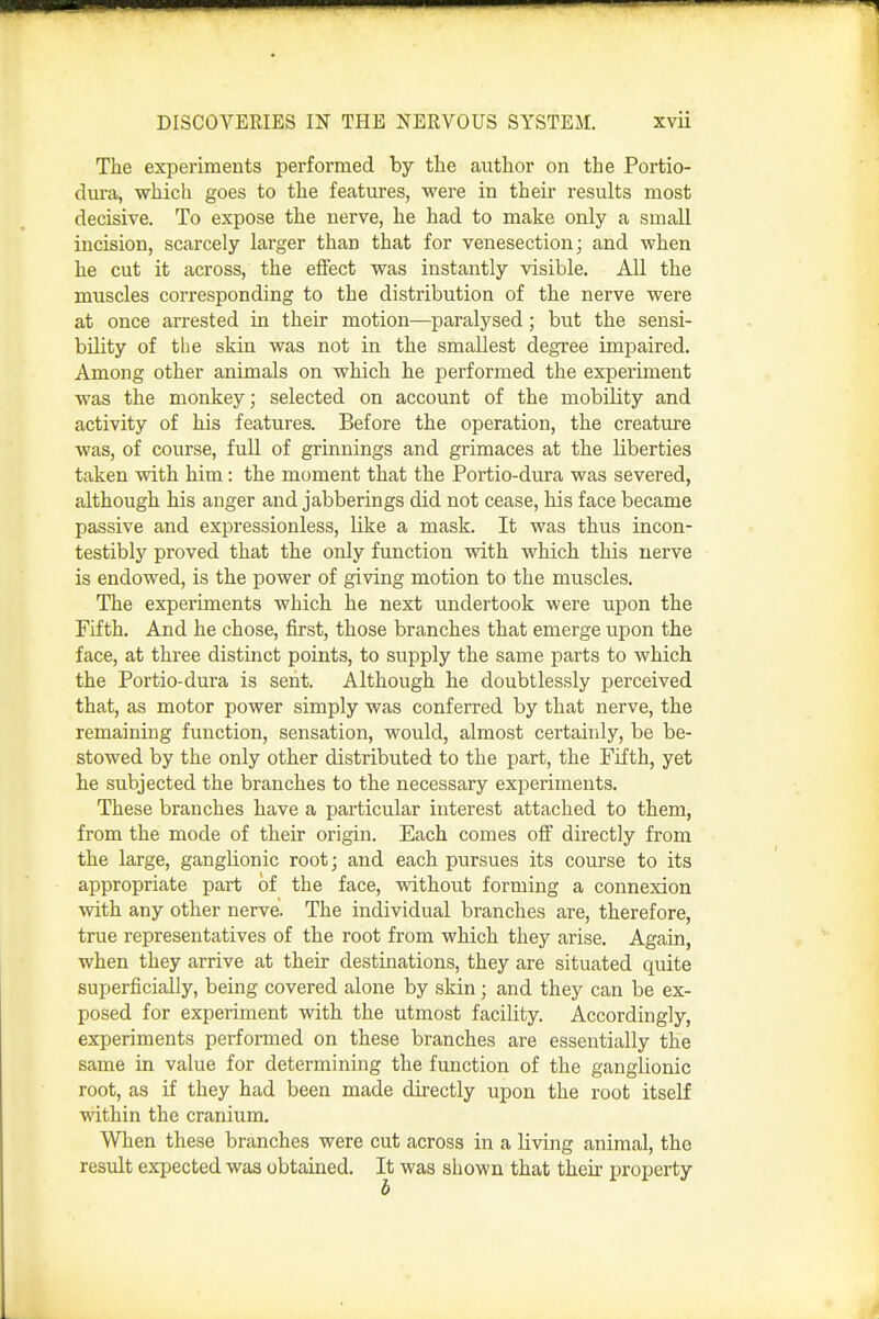 The experiments performed by the author on the Portio- dura, which goes to the features, were in their results most decisive. To expose the nerve, he had to make only a small incision, scarcely larger than that for venesection; and when he cut it across, the effect was instantly visible. All the muscles corresponding to the distribution of the nerve were at once arrested in their motion—paralysed; but the sensi- bility of the skin was not in the smallest degree impaired. Among other animals on which he performed the experiment was the monkey; selected on account of the mobility and activity of his features. Before the operation, the creature was, of course, fuU of grinnings and grimaces at the liberties taken with him: the moment that the Portio-dura was severed, although his auger and jabberings did not cease, his face became passive and expressionless, like a mask. It was thus incon- testibly proved that the only function with which this nerve is endowed, is the power of giving motion to the muscles. The experiments which he next undertook were upon the Fifth. And he chose, first, those branches that emerge upon the face, at three distinct points, to supply the same parts to which the Portio-dura is sent. Although he doubtlessly perceived that, as motor power simply was conferred by that nerve, the remaining function, sensation, would, almost certainly, be be- stowed by the only other distributed to the part, the Fifth, yet he subjected the branches to the necessary experiments. These branches have a particular interest attached to them, from the mode of their origin. Each comes off directly from the large, ganglionic root; and each pursues its course to its appropriate part of the face, without forming a connexion with any other nerve. The individual branches are, therefore, true representatives of the root from which they arise. Again, when they arrive at their destinations, they are situated quite superficially, being covered alone by skin; and they can be ex- posed for experiment with the utmost facility. Accordingly, experiments performed on these branches are essentially the same in value for determining the function of the ganglionic root, as if they had been made directly upon the root itself within the cranium. When these branches were cut across in a living animal, the result expected was obtained. It was shown that their property