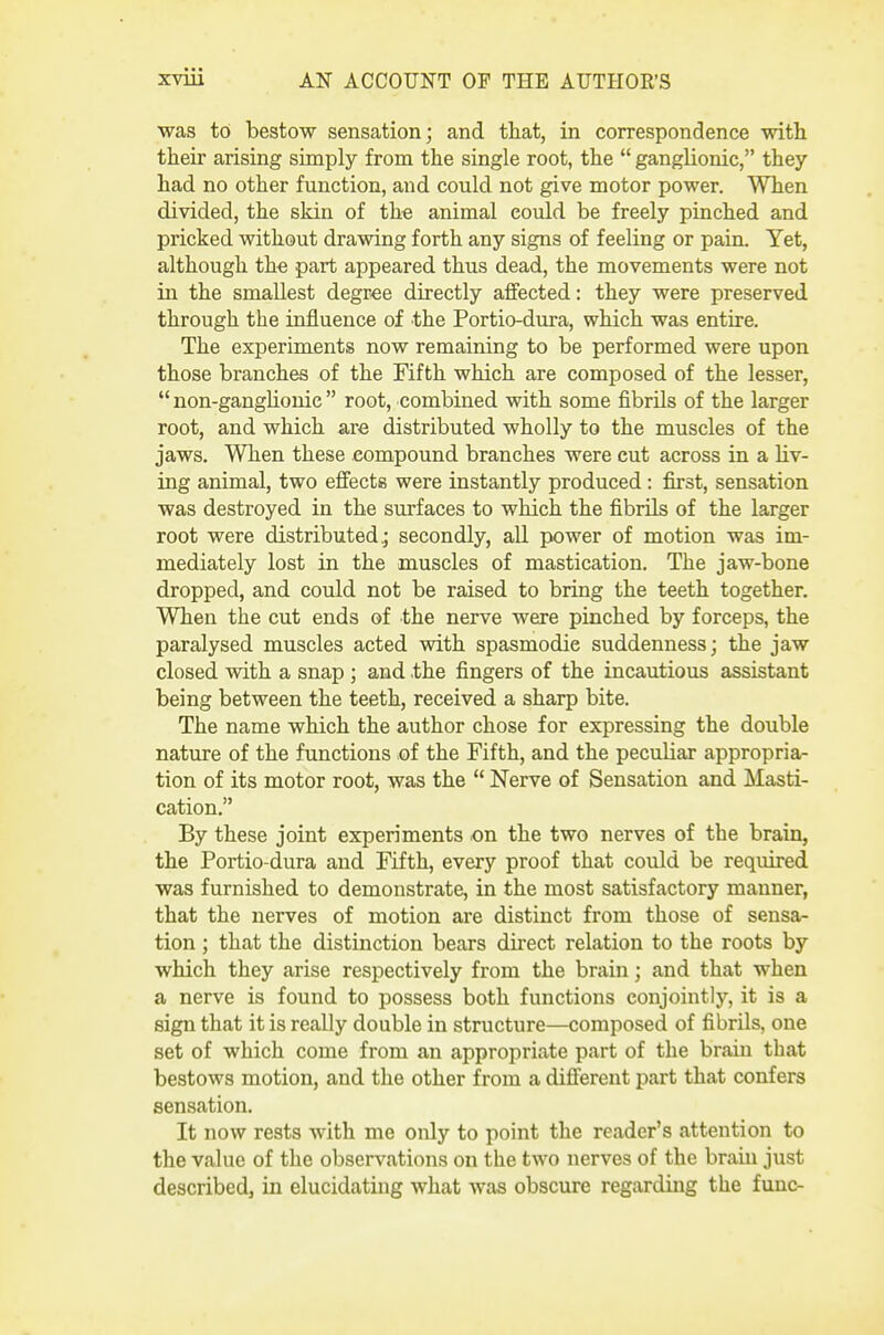 was to bestow sensation; and that, in correspondence with their arising simply from the single root, the  ganglionic, they had no other function, and could not give motor power. When divided, the skin of the animal could be freely pinched and pricked without drawing forth any signs of feeling or pain. Yet, although the part appeared thus dead, the movements were not in the smallest degree directly affected: they were preserved through the influence of the Portio-dura, which was entire. The experiments now remaining to be performed were upon those branches of the Fifth which are composed of the lesser,  non-ganghonic  root, combined with some fibrils of the larger root, and which are distributed wholly to the muscles of the jaws. When these compound branches were cut across in a liv- ing animal, two effects were instantly produced : first, sensation was destroyed in the surfaces to which the fibrils of the larger root were distributed,; secondly, all power of motion was im- mediately lost in the muscles of mastication. The jaw-bone dropped, and could not be raised to bring the teeth together. When the cut ends of the nerve were pinched by forceps, the paralysed muscles acted with spasmodic suddenness; the jaw closed with a snap ; and .the fingers of the incautious assistant being between the teeth, received a sharp bite. The name which the author chose for expressing the double nature of the functions of the Fifth, and the peculiar appropria- tion of its motor root, was the  Nerve of Sensation and Masti- cation. By these joint experiments on the two nerves of the brain, the Portio-dura and Fifth, every proof that could be required was furnished to demonstrate, in the most satisfactory manner, that the nerves of motion are distinct from those of sensa- tion ; that the distinction bears dii'ect relation to the roots by which they arise respectively from the brain; and that when a nerve is found to possess both functions conjointly, it is a sign that it is really double in structure—composed of fibrils, one set of which come from an appropriate part of the brain that bestows motion, and the other from a different part that confers sensation. It now rests with me only to point the reader's attention to the value of the observations on the two nerves of the brain just described, in elucidating what was obscure regarding the func-