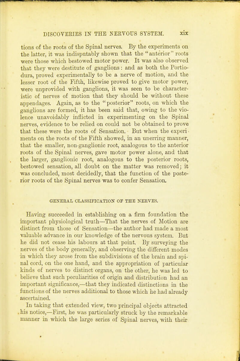 tions of tlie roots of the Spinal nerves. By the experiments on the latter, it -was indisputably shown that the  anterior roots were those which bestowed motor power. It was also observed that they were destitute of ganglions: and as both the Portio- dura, proved experimentally to be a nerve of motion, and the lesser root of the Fifth, likewise proved to give motor power, were unprovided with ganglions, it was seen to be character- istic of nerves of motion that they should be without these appendages. Again, as to the posterior roots, on which the ganglions are formed, it has been said that, owing to the vio- lence unavoidably inflicted in experimenting on the Spinal nerves, evidence to be relied on could not be obtained to prove that these were the roots of Sensation. But when the experi • ments on the roots of the Fifth showed, in an unerring manner, that the smaller, non-ganglionic root, analogous to the anterior roots of the Spinal nerves, gave motor power alone, and that the larger, ganglionic root, analogous to the posterior roots, bestowed sensation, all doubt on the matter was removed j it was concluded, most decidedly, that the function of the poste- rior roots of the Spinal nerves was to confer Sensation. GENEEAL CLASSIFICATION OP THE NEKVES. Having succeeded in establishing on a firm foundation the important physiological truth—That the nerves of Motion are distinct from those of Sensation—the author had made a most valuable advance in our knowledge of the nervous system. But he did not cease his labours at that point. By surveying the nerves of the body generally, and observing the different modes in which they arose from the subdivisions of the brain and spi- nal cord, on the one hand, and the appropriation of particular kinds of nerves to distinct organs, on the other, he was led to believe that such peculiarities of origin and distribution had an important significance,—that they indicated distinctions in the functions of the nerves additional to those which he had already ascertained. In taking that extended view, two principal objects attracted . his notice,—First, he was particularly struck by the remarkable manner in which the large series of Spinal nerves, with their