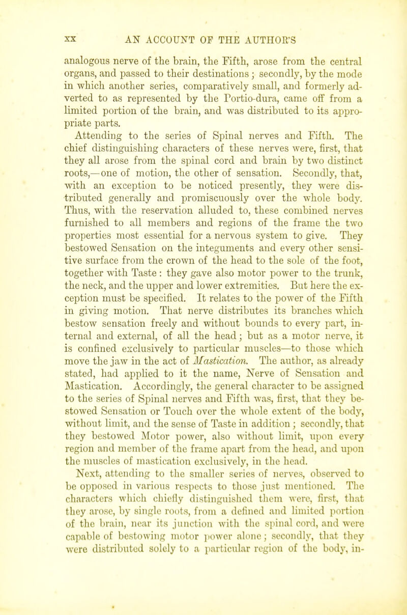 analogous nerve of the brain, the Fifth, arose from the central organs, and passed to their destinations ; secondlj'-, by the mode in which another series, comparatively small, and formerly ad- verted to as represented by the Portio-dura, came off from a limited portion of the brain, and was distributed to its appro- priate parts. Attending to the series of Spinal nerves and Fifth. The chief distinguishing characters of these nerves were, first, that they all arose from the spinal cord and brain by two distinct roots,—one of motion, the other of sensation. Secondly, that, with an exception to be noticed presently, they were dis- tributed generally and promiscuously over the whole body. Thus, with the reservation alluded to, these combined nerves furnished to all members and regions of the frame the two properties most essential for a nervous system to give. They bestowed Sensation on the integuments and every other sensi- tive surface from the crown of the head to the sole of the foot, together with Taste : they gave also motor power to the trunk, the neck, and the upper and lower extremities. But here the ex- ception must be specified. It relates to the power of the Fifth in giving motion. That nerve distributes its branches which bestow sensation freely and without bounds to every part, in- ternal and external, of all the head; but as a motor nerve, it is confined exclusively to particular muscles—to those which move the jaw in the act of Mastication. The author, as already stated, had appHed to it the name, Nerve of Sensation and Mastication. Accordingly, the general character to be assigned to the series of Spinal nerves and Fifth was, first, that they be- stowed Sensation or Touch over the whole extent of the body, without limit, and the sense of Taste in addition ; secondlj'', that they bestowed Motor power, also without limit, upon every region and member of the frame apart from the head, and upon the muscles of mastication exclusively, in the head. Next, attending to the smaller series of nerves, observed to be opposed in various respects to those just mentioned. The characters which chiefly distinguished them were, first, that they arose, by single roots, from a defined and limited jiortion of the brain, near its junction with the spinal cord, and were capable of bestowing motor power alone; secondly, that they were distributed solely to a particular region of the body, in-