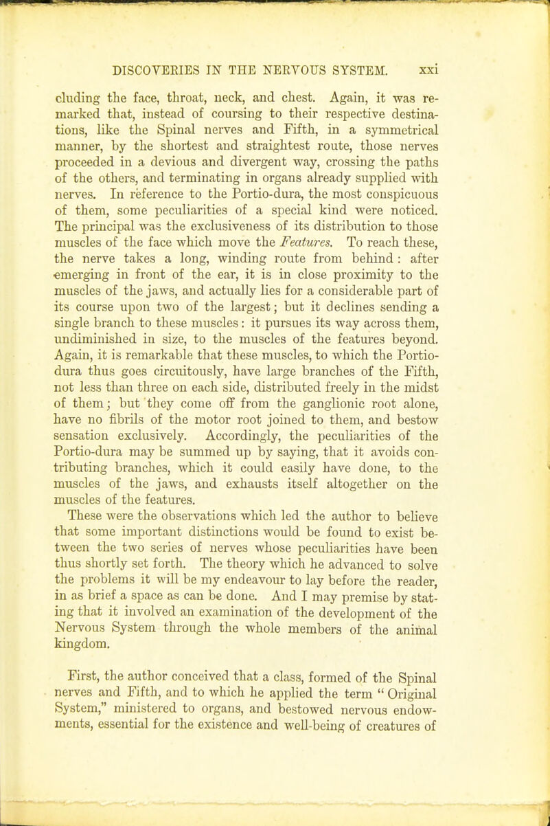 eluding the face, throat, neck, and chest. Again, it was re- marked that, instead of coursing to their respective destina- tions, like the Spinal nerves and Fifth, in a symmetrical manner, by the shortest and straightest route, those nerves proceeded in a devious and divergent way, crossing the paths of the others, and terminating in organs already supplied with nerves. In reference to the Portio-dura, the most conspicuous of them, some peculiarities of a special kind were noticed. The principal was the exclusiveness of its distribution to those muscles of the face which move the Features. To reach these, the nerve takes a long, winding route from behind : after •emerging in front of the ear, it is in close proximity to the muscles of the jaws, and actually lies for a considerable part of its course upon two of the largest; but it declines sending a single branch to these muscles: it pursues its way across them, undiminished in size, to the muscles of the features beyond. Again, it is remarkable that these muscles, to which the Portio- dura thus goes circuitously, have large branches of the Fifth, not less than three on each side, distributed freely in the midst of them; but they come off from the ganglionic root alone, have no fibrils of the motor root joined to them, and bestow sensation exclusively. Accordingly, the peculiarities of the Portio-dura may be summed up by saying, that it avoids con- tributing branches, which it could easily have done, to the muscles of the jaws, and exhausts itself altogether on the muscles of the features. These were the observations which led the author to believe that some important distinctions would be found to exist be- tween the two series of nerves whose peculiarities have been thus shortly set forth. The theory which he advanced to solve the problems it will be my endeavour to lay before the reader, in as brief a space as can be done. And I may premise by stat- ing that it involved an examination of the development of the Nervous System through the whole members of the animal kingdom. First, the author conceived that a class, formed of the Spinal nerves and Fifth, and to which he applied the term  Original System, ministered to organs, and bestowed nervous endow- ments, essential for the existence and well-being of creatures of