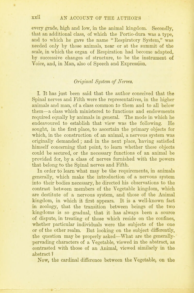 every grade, high and low, in the animal kingdom. Secondly, that an additional class, of which the Portio-dura was a type, and to which he gave the name Respiratory System, was needed only by those animals, near or at the summit of the scale, in which the organ of Respiration had become adapted, by successive changes of structure, to be the instrument of Voice, and, in Man, also of Speech and Expression. Original System of Nerves. I. It has just been said that the author conceived that the Spinal nerves and Fifth were the representatives, in the higher animals and man, of a class common to them and to all below them—a class which ministered to functions and endowments required equally by animals in general. The mode in which he endeavoured to establish that view was the following. He sought, in the first place, to ascertain the primary objects for which, in the construction of an animal, a nervous system was originally demanded; and in the next place, having satisfied himself concerning that point, to learn whether these objects could be secured, or the necessary functions of an animal be provided for, by a class of nerves furnished with the powers that belong to the Spinal nerves and Fifth. In order to learn what may be the requirements, in animals generally, which make the introduction of a nervous system into their bodies necessary, he directed his observations to the contrast between members of the Vegetable kingdom, which are destitute of a nervous system, and those of the Animal kingdom, in which it first appears. It is a well-known fact in zoology, that the transition between beings of the two kingdoms is so gradual, that it has always been a source of dispute, in treating of those which reside on the confines, whether particular individuals were the subjects of the one or of the other realm. But looking on the subject differently, the question may be properly asked—What are the generally- pervading characters of a Vegetable, viewed in the abstract, as contrasted with those of an Animal, viewed similarly in the abstract ? Now, the cardinal difference between the Vegetable, on the