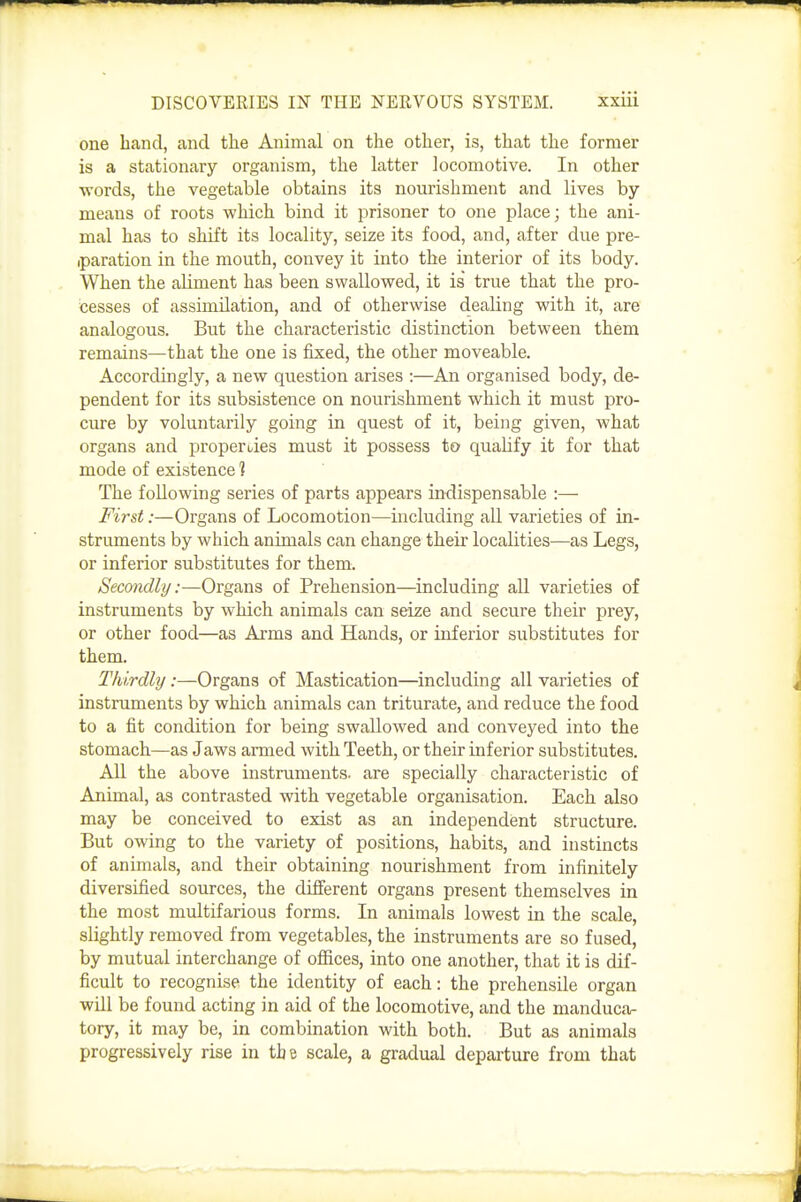 one hand, and the Animal on the other, is, that the former is a stationary organism, the latter locomotive. In other words, the vegetable obtains its nourishment and lives by means of roots which bind it prisoner to one place; the ani- mal has to shift its locality, seize its food, and, after due pre- iparation in the mouth, convey it into the interior of its body. When the aliment has been swallowed, it is' true that the pro- cesses of assimilation, and of otherwise dealing with it, are analogous. But the characteristic distinction between them remains—that the one is fixed, the other moveable. Accordingly, a new question arises :—An organised body, de- pendent for its subsistence on nourishment which it must pro- cure by voluntarily going in quest of it, being given, what organs and properi/ies must it possess to qualify it for that mode of existence 1 The following series of parts appears indispensable :— First:—Organs of Locomotion—including all varieties of in- struments by which animals can change their localities—as Legs, or inferior substitutes for them. Secondly:—Organs of Prehension—including all varieties of instruments by which animals can seize and secure their prey, or other food—as Arms and Hands, or inferior substitutes for them. Thirdly:—Organs of Mastication—including all varieties of instruments by which animals can triturate, and reduce the food to a fit condition for being swallowed and conveyed into the stomach—as Jaws armed with Teeth, or their inferior substitutes. All the above instruments, are specially characteristic of Animal, as contrasted with vegetable organisation. Each also may be conceived to exist as an independent structure. But owing to the variety of positions, habits, and instincts of animals, and their obtaining nourishment from infinitely diversified sources, the difierent organs present themselves in the most multifarious forms. In animals lowest in the scale, slightly removed from vegetables, the instruments are so fused, by mutual interchange of ofiices, into one another, that it is dif- ficult to recognise the identity of each: the prehensile organ will be found acting in aid of the locomotive, and the manduca- tory, it may be, in combination with both. But as animals progressively rise in the scale, a gradual departure from that