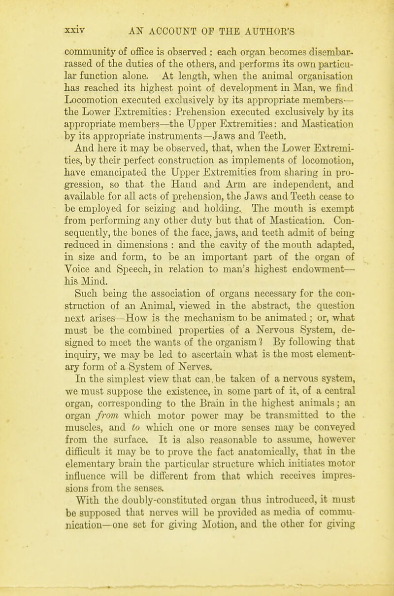 community of office is observed : each organ becomes disembar- rassed of the duties of the others, and performs its own particu- lar function alone. At length, when the animal organisation has reached its highest point of development in Man, we find Locomotion executed exclusively by its appropriate members— the Lower Extremities: Prehension executed exclusively by its appropriate members—the Upper Extremities: and Mastication by its appropriate instruments—Jaws and Teeth. And here it may be observed, that, when the Lower Extremi- ties, by their perfect construction as implements of locomotion, have emancipated the Upper Extremities from sharing in pro- gression, so that the Hand and Arm are independent, and available for all acts of prehension, the Jaws and Teeth cease to be employed for seizing and holding. The mouth is exempt from performing any other duty but that of Mastication. Con- sequently, the bones of the face, jaws, and teeth admit of being reduced in dimensions : and the cavity of the mouth adapted, in size and form, to be an important part of the organ of Voice and Speech, in relation to man's highest endowment— his Mind. Such being the association of organs necessary for the con- struction of an Animal, viewed in the abstract, the question next arises—How is the mechanism to be animated; or, what must be the combined properties of a Nervous System, de- signed to meet the wants of the organism 1 By following that inquiry, we may be led to ascertain what is the most element- ary form of a System of Nerves. In the simplest view that can.be taken of a nervous system, we must suppose the existence, in some part of it, of a central organ, corresponding to the Brain in the highest animals; an organ from which motor power may be transmitted to the muscles, and to which one or more senses may be conveyed from the surface. It is also reasonable to assume, however difficult it may be to prove the fact anatomically, that in the elementary brain the particular structure which initiates motor influence will be diflbrent from that which receives impres- sions from the senses. With the doubly-constituted organ thus introduced, it must be supposed that nerves will be pro-sdded as media of commu- nication—one set for giving Motion, and the other for giving