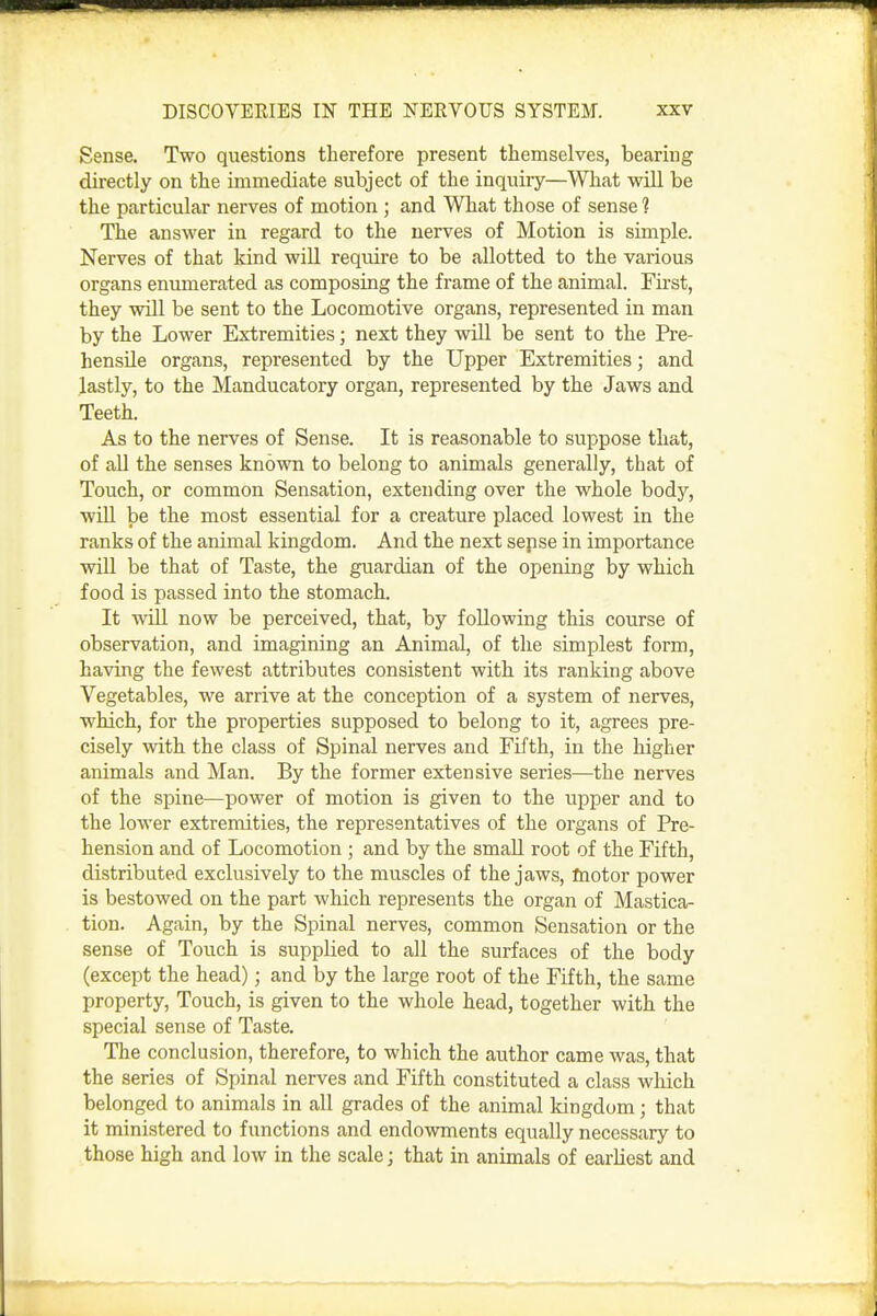 Sense. Two questions therefore present themselves, bearing directly on the immediate subject of the inquiry—What will be the particular nerves of motion ; and What those of sense 1 The answer in regard to the nerves of Motion is simple. Nerves of that kind will require to be allotted to the various organs eniunerated as composing the frame of the animal. First, they will be sent to the Locomotive organs, represented in man by the Lower Extremities; next they will be sent to the Pre- hensile organs, represented by the Upper Extremities; and lastly, to the Manducatory organ, represented by the Jaws and Teeth. As to the nerves of Sense. It is reasonable to suppose that, of all the senses known to belong to animals generally, that of Touch, or common Sensation, extending over the whole body, will be the most essential for a creature placed lowest in the ranks of the animal kingdom. And the next sepse in importance will be that of Taste, the guardian of the opening by which food is passed into the stomach. It will now be perceived, that, by following this course of observation, and imagining an Animal, of the simplest form, having the fewest attributes consistent with its ranking above Vegetables, we arrive at the conception of a system of nerves, which, for the properties supposed to belong to it, agrees pre- cisely with the class of Spinal nerves and Fifth, in the higher animals and Man. By the former extensive series—the nerves of the spine—power of motion is given to the upper and to the lower extremities, the representatives of the organs of Pre- hension and of Locomotion ; and by the small root of the Fifth, distributed exclusively to the muscles of the jaws, fnotor power is bestowed on the part which represents the organ of Mastica- tion. Again, by the Spinal nerves, common Sensation or the sense of Touch is supplied to all the surfaces of the body (except the head); and by the large root of the Fifth, the same property, Touch, is given to the whole head, together with the special sense of Taste. The conclusion, therefore, to which the author came was, that the series of Spinal nerves and Fifth constituted a class which belonged to animals in all grades of the animal kingdom; that it ministered to functions and endowments equally necessary to those high and low in the scale; that in animals of earliest and